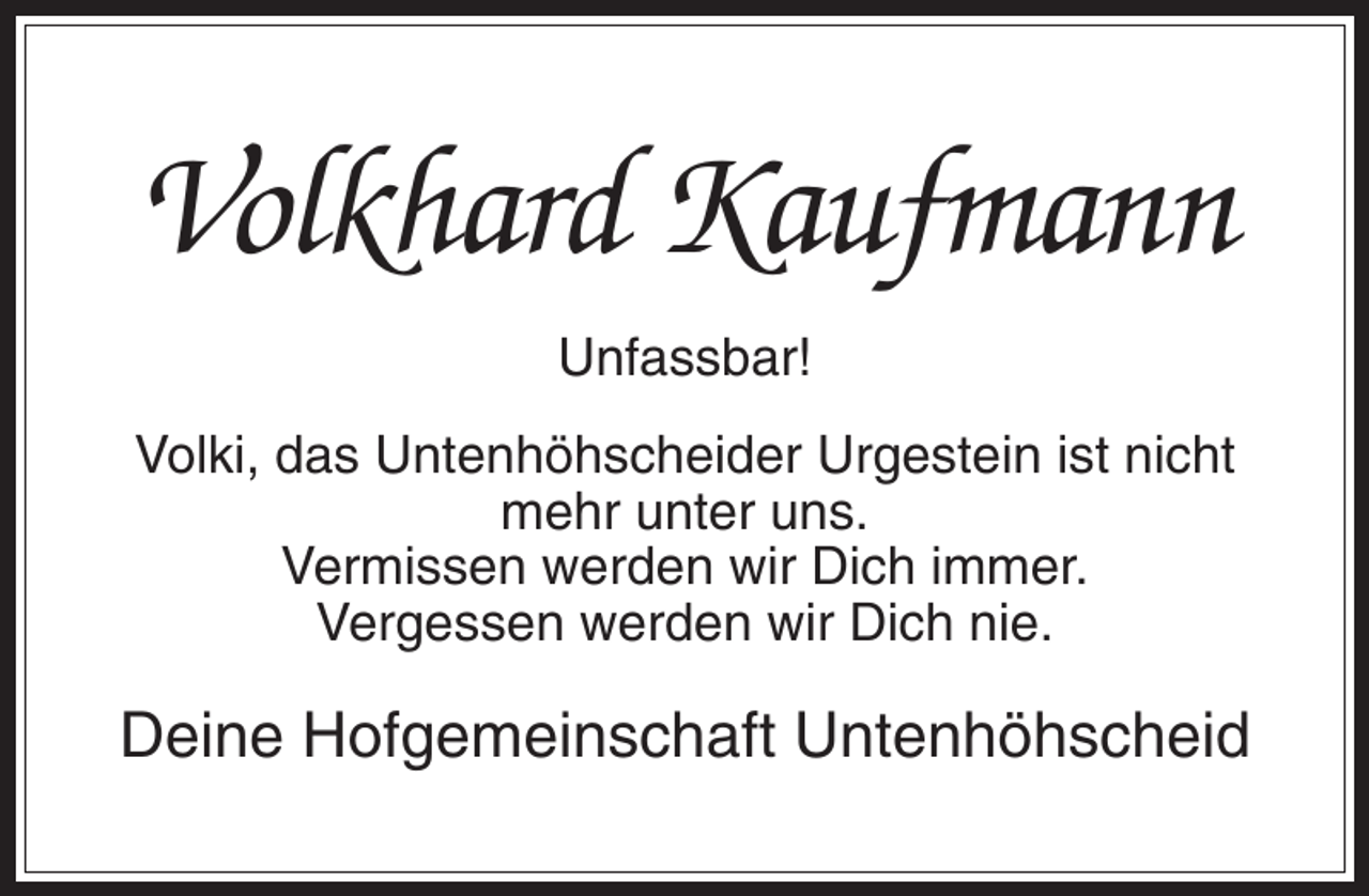 <p>Volkhard Kaufmann<br />Unfassbar!<br />Volki, das Untenhöhscheider Urgestein ist nicht<br />mehr unter uns.<br />Vermissen werden wir Dich immer.<br />Vergessen werden wir Dich nie.</p><p>Deine Hofgemeinschaft Untenhöhscheid</p>