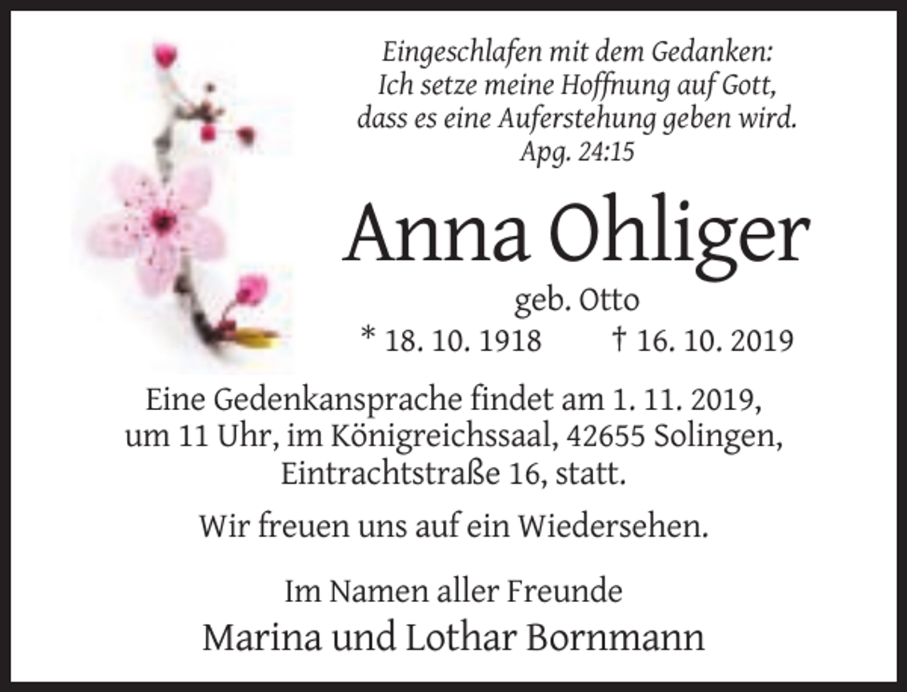 <p>Eingeschlafen mit dem Gedanken:<br />Ich setze meine Hoffnung auf Gott,<br />dass es eine Auferstehung geben wird.<br />Apg. 24:15</p><p>Anna Ohliger<br />geb. Otto<br />* 18. 10. 1918<br />† 16. 10. 2019<br />Eine Gedenkansprache findet am 1. 11. 2019,<br />um 11 Uhr, im Königreichssaal, 42655 Solingen,<br />Eintrachtstraße 16, statt.<br />Wir freuen uns auf ein Wiedersehen.<br />Im Namen aller Freunde</p><p>Marina und Lothar Bornmann</p>