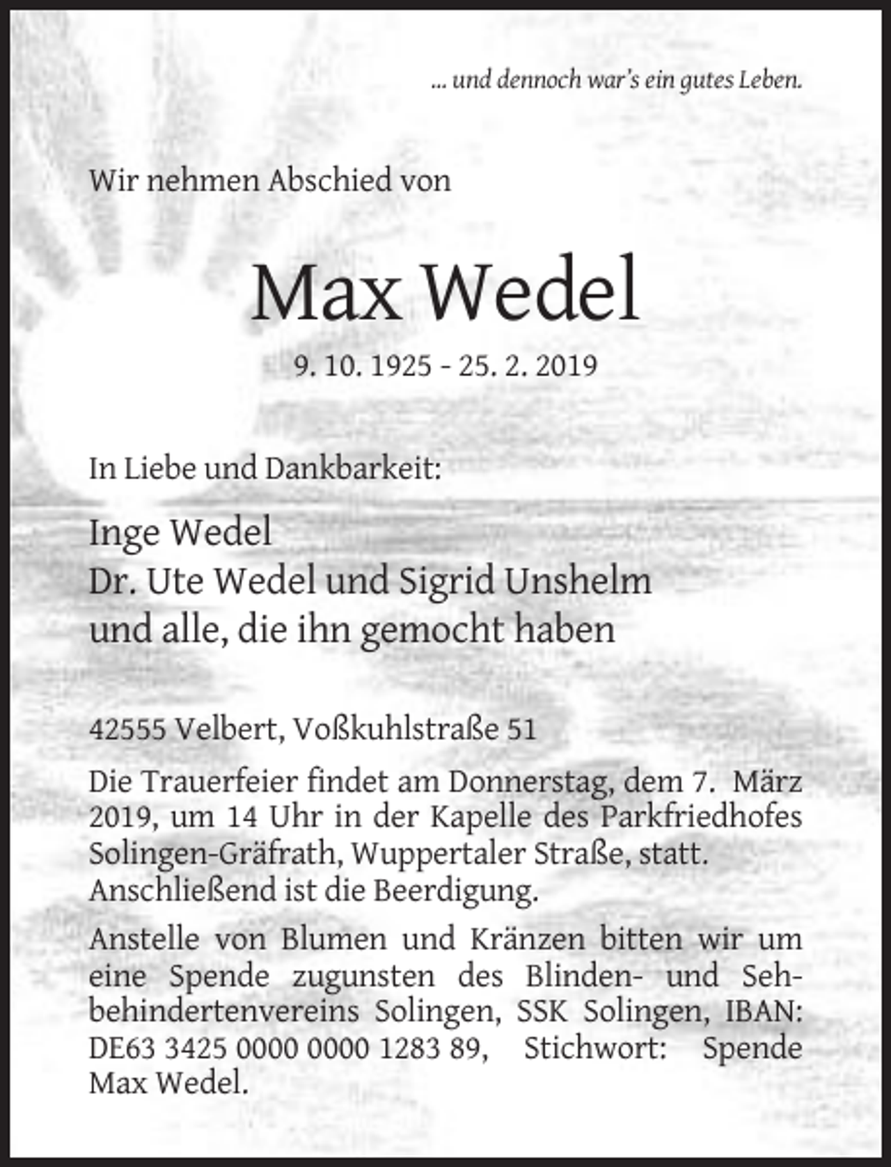 <p>... und dennoch war’s ein gutes Leben.</p><p>Wir nehmen Abschied von</p><p>Max Wedel<br />9. 10. 1925 - 25. 2. 2019</p><p>In Liebe und Dankbarkeit:</p><p>Inge Wedel<br />Dr. Ute Wedel und Sigrid Unshelm<br />und alle, die ihn gemocht haben<br />42555 Velbert, Voßkuhlstraße 51<br />Die Trauerfeier findet am Donnerstag, dem 7. März<br />2019, um 14 Uhr in der Kapelle des Parkfriedhofes<br />Solingen-Gräfrath, Wuppertaler Straße, statt.<br />Anschließend ist die Beerdigung.<br />Anstelle von Blumen und Kränzen bitten wir um<br />eine Spende zugunsten des Blinden- und Sehbehindertenvereins Solingen, SSK Solingen, IBAN:<br />DE6425 1283 89, Stichwort: Spende<br />Max Wedel.</p>