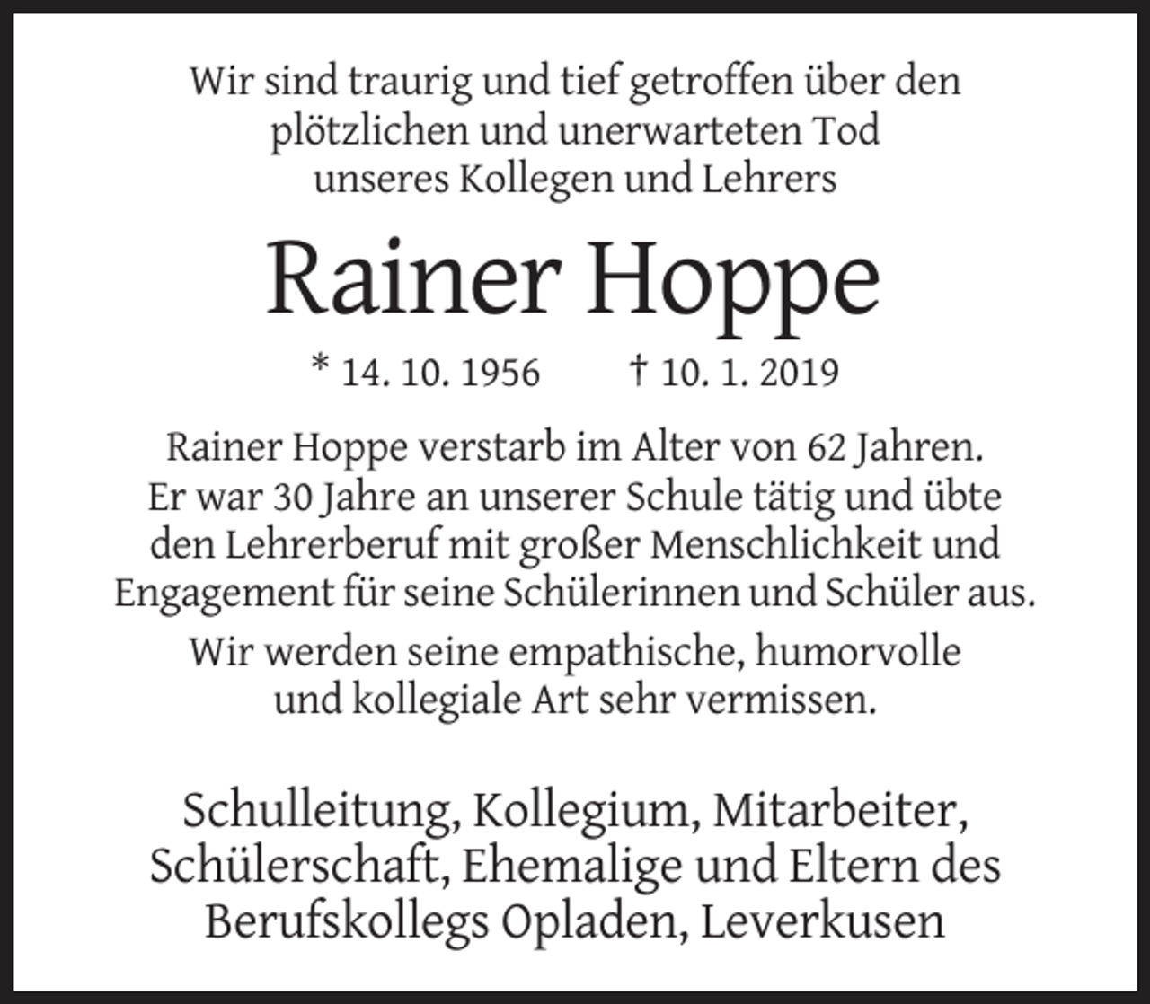<p>Wir sind traurig und tief getroffen über den<br />plötzlichen und unerwarteten Tod<br />unseres Kollegen und Lehrers</p><p>Rainer Hoppe<br />* 14. 10. 1956</p><p>† 10. 1. 2019</p><p>Rainer Hoppe verstarb im Alter von 62 Jahren.<br />Er war 30 Jahre an unserer Schule tätig und übte<br />den Lehrerberuf mit großer Menschlichkeit und<br />Engagement für seine Schülerinnen und Schüler aus.<br />Wir werden seine empathische, humorvolle<br />und kollegiale Art sehr vermissen.</p><p>Schulleitung, Kollegium, Mitarbeiter,<br />Schülerschaft, Ehemalige und Eltern des<br />Berufskollegs Opladen, Leverkusen</p>