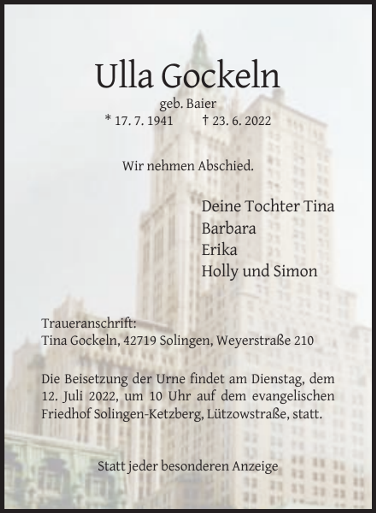 <p>Ulla Gockeln<br />geb. Baier<br />* 17. 7. 1941<br />† 23. 6. 2022</p><p>Wir nehmen Abschied.</p><p>Deine Tochter Tina<br />Barbara<br />Erika<br />Holly und Simon</p><p>Traueranschrift:<br />Tina Gockeln, 42719 Solingen, Weyerstraße 210<br />Die Beisetzung der Urne findet am Dienstag, dem<br />12. Juli 2022, um 10 Uhr auf dem evangelischen<br />Friedhof Solingen-Ketzberg, Lützowstraße, statt.</p><p>Statt jeder besonderen Anzeige</p>