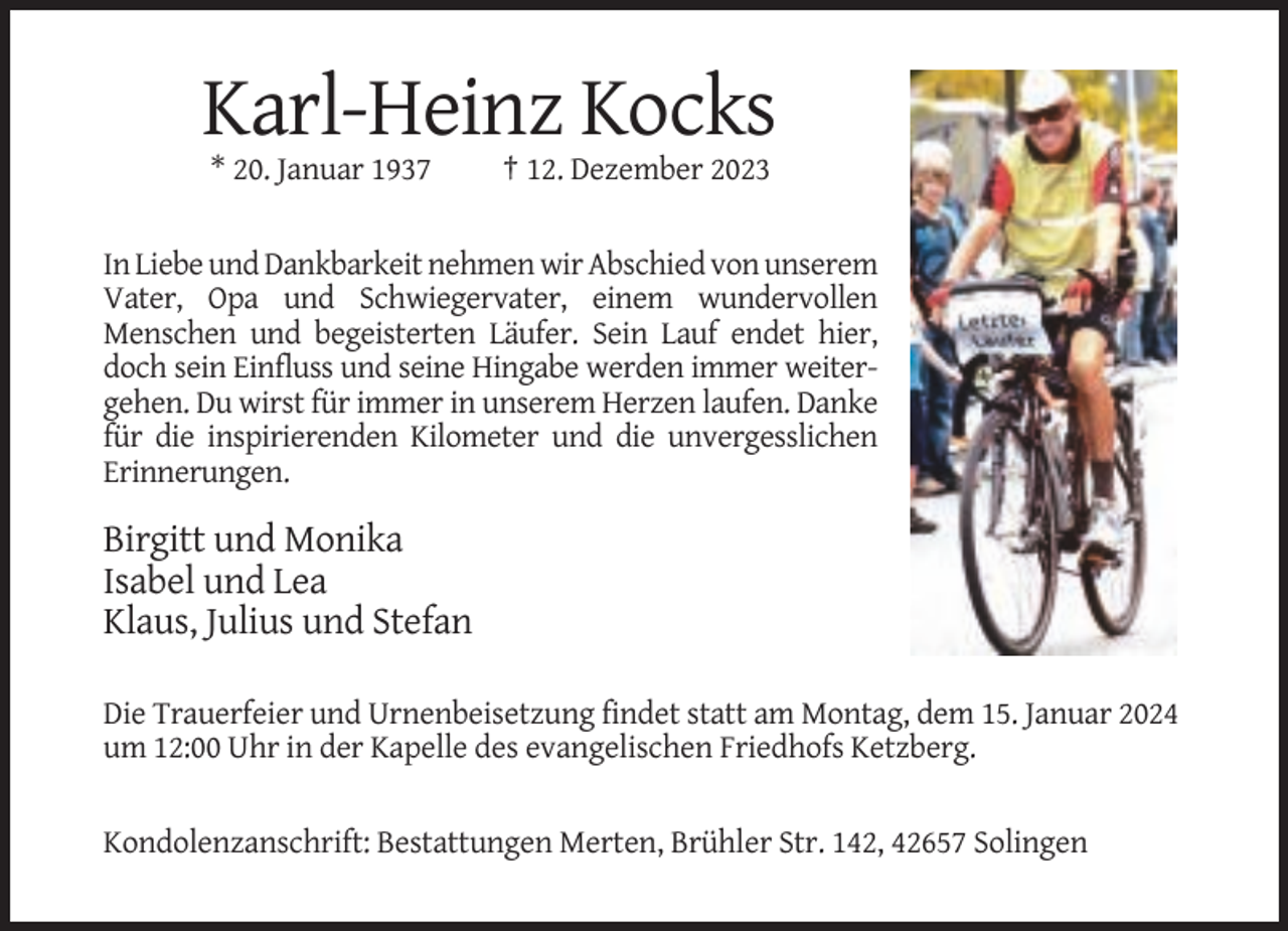 <p>Karl-Heinz Kocks<br />* 20. Januar 1937</p><p>† 12. Dezember 2023</p><p>In Liebe und Dankbarkeit nehmen wir Abschied von unserem<br />Vater, Opa und Schwiegervater, einem wundervollen<br />Menschen und begeisterten Läufer. Sein Lauf endet hier,<br />doch sein Einfluss und seine Hingabe werden immer weitergehen. Du wirst für immer in unserem Herzen laufen. Danke<br />für die inspirierenden Kilometer und die unvergesslichen<br />Erinnerungen.</p><p>Birgitt und Monika<br />Isabel und Lea<br />Klaus, Julius und Stefan<br />Die Trauerfeier und Urnenbeisetzung findet statt am Montag, dem 15. Januar 2024<br />um 12:00 Uhr in der Kapelle des evangelischen Friedhofs Ketzberg.</p><p>Kondolenzanschrift: Bestattungen Merten, Brühler Str. 142, 42657 Solingen</p>