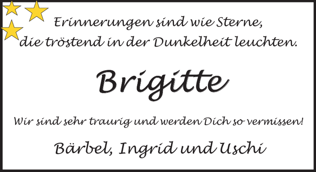 <p>Erinnerungen sind wie Sterne,<br />die tröstend in der Dunkelheit leuchten.</p><p>Brigitte<br />Wir sind sehr traurig und werden Dich so vermissen!</p><p>Bärbel, Ingrid und Uschi</p>