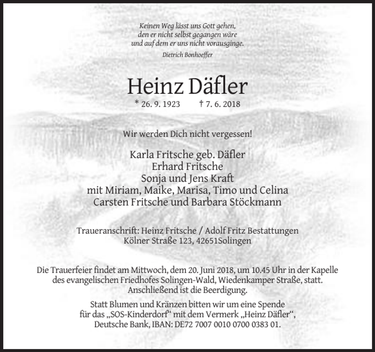 <p>Keinen Weg lässt uns Gott gehen,<br />den er nicht selbst gegangen wäre<br />und auf dem er uns nicht vorausginge.<br />Dietrich Bonhoeffer</p><p>Heinz Däfler<br />* 26. 9. 1923</p><p>† 7. 6. 2018</p><p>Wir werden Dich nicht vergessen!</p><p>Karla Fritsche geb. Däfler<br />Erhard Fritsche<br />Sonja und Jens Kraft<br />mit Miriam, Maike, Marisa, Timo und Celina<br />Carsten Fritsche und Barbara Stöckmann<br />Traueranschrift: Heinz Fritsche / Adolf Fritz Bestattungen<br />Kölner Straße 123, 42651Solingen</p><p>Die Trauerfeier findet am Mittwoch, dem 20. Juni 2018, um 10.45 Uhr in der Kapelle<br />des evangelischen Friedhofes Solingen-Wald, Wiedenkamper Straße, statt.<br />Anschließend ist die Beerdigung.<br />Statt Blumen und Kränzen bitten wir um eine Spende<br />für das „SOS-Kinderdorf“ mit dem Vermerk „Heinz Däfler“,<br />Deutsche Bank, IBAN: DE72 7007 00170383 01.</p>