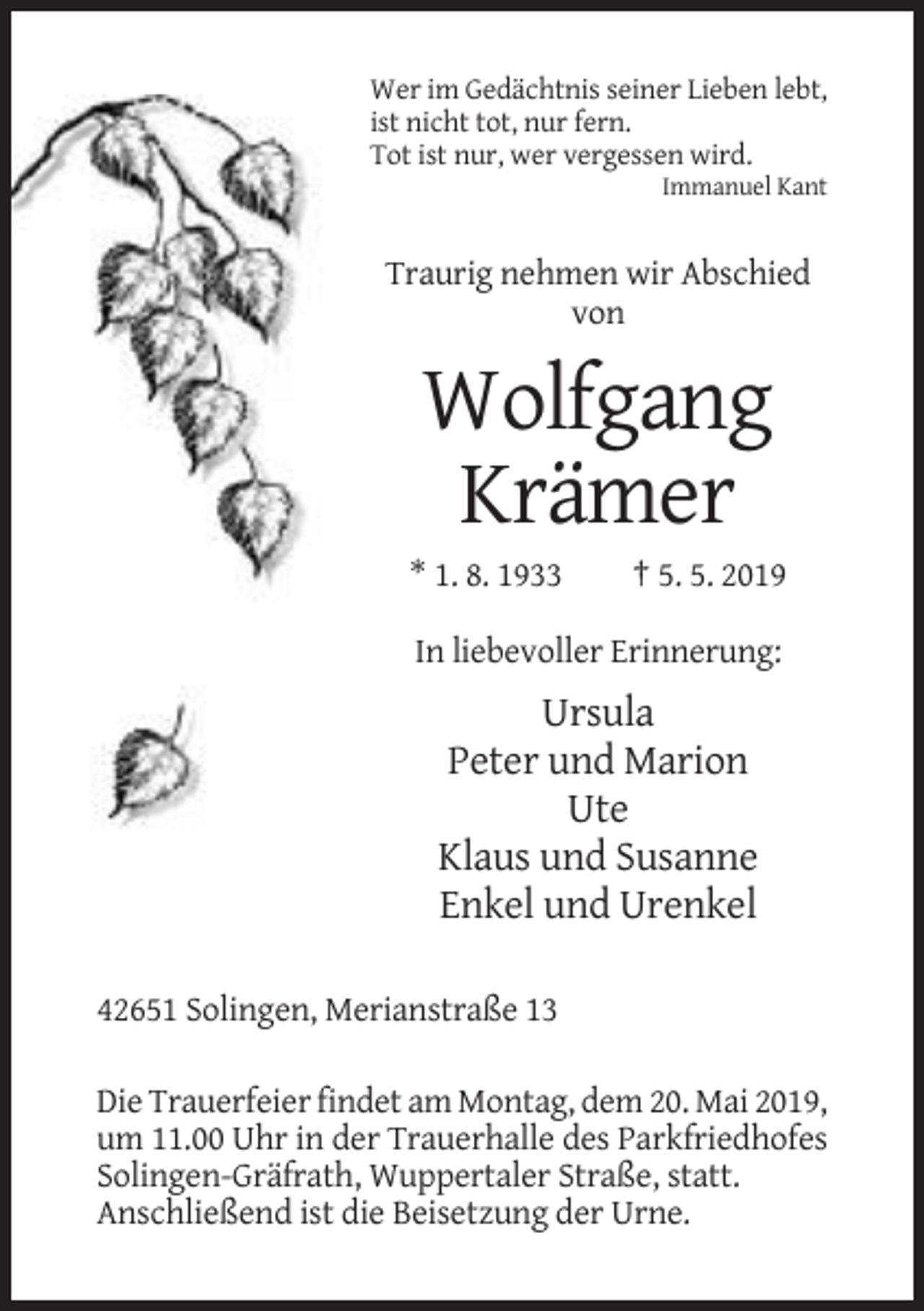 <p>Wer im Gedächtnis seiner Lieben lebt,<br />ist nicht tot, nur fern.<br />Tot ist nur, wer vergessen wird.<br />Immanuel Kant</p><p>Traurig nehmen wir Abschied<br />von</p><p>Wolfgang<br />Krämer<br />* 1. 8. 1933</p><p>† 5. 5. 2019</p><p>In liebevoller Erinnerung:</p><p>Ursula<br />Peter und Marion<br />Ute<br />Klaus und Susanne<br />Enkel und Urenkel<br />42651 Solingen, Merianstraße 13<br />Die Trauerfeier findet am Montag, dem 20. Mai 2019,<br />um 11.00 Uhr in der Trauerhalle des Parkfriedhofes<br />Solingen-Gräfrath, Wuppertaler Straße, statt.<br />Anschließend ist die Beisetzung der Urne.</p>