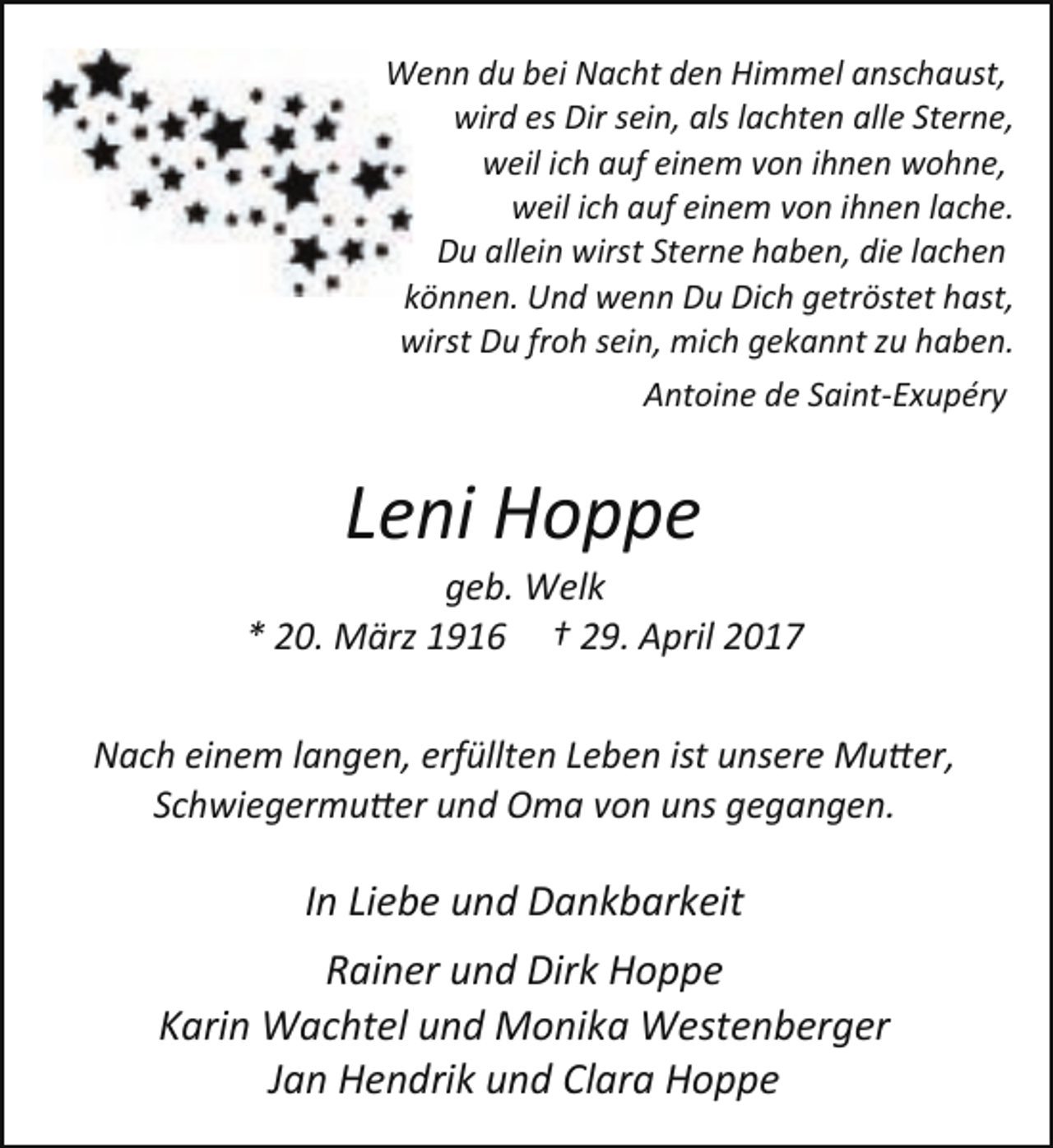 <p>Wenn du bei Nacht den Himmel anschaust,<br />wird es Dir sein, als lachten alle Sterne,<br />weil ich auf einem von ihnen wohne,<br />weil ich auf einem von ihnen lache.<br />Du allein wirst Sterne haben, die lachen<br />können. Und wenn Du Dich getröstet hast,<br />wirst Du froh sein, mich gekannt zu haben.<br />Antoine de Saint-Exupéry</p><p>Leni Hoppe</p><p>geb. Welk<br />* 20. März 1916 † 29. April 2017<br />Nach einem langen, erfüllten Leben ist unsere Muter,<br />Schwiegermuter und Oma von uns gegangen.</p><p>In Liebe und Dankbarkeit<br />Rainer und Dirk Hoppe<br />Karin Wachtel und Monika Westenberger<br />Jan Hendrik und Clara Hoppe</p>