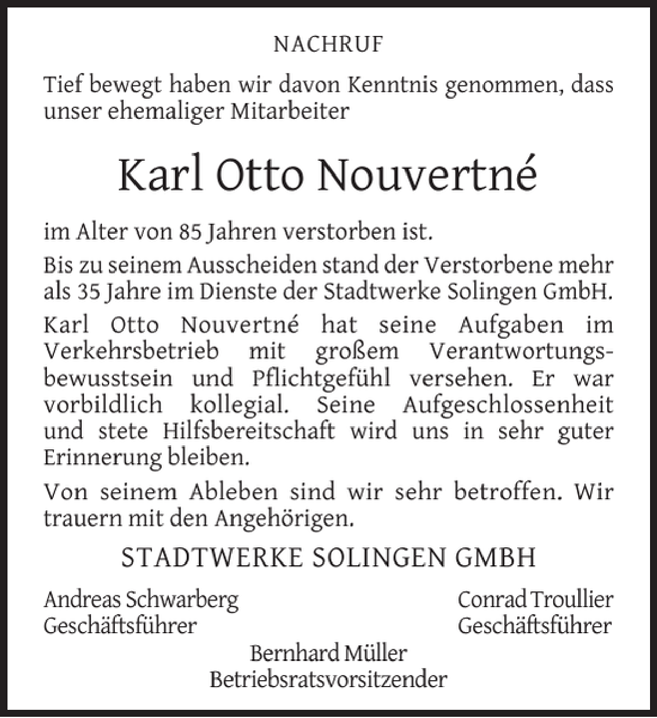 <p>NACHRUF<br />Tief bewegt haben wir davon Kenntnis genommen, dass<br />unser ehemaliger Mitarbeiter</p><p>Karl Otto Nouvertné<br />im Alter von 85 Jahren verstorben ist.<br />Bis zu seinem Ausscheiden stand der Verstorbene mehr<br />als 35 Jahre im Dienste der Stadtwerke Solingen GmbH.<br />Karl Otto Nouvertné hat seine Aufgaben im<br />Verkehrsbetrieb mit großem Verantwortungsbewusstsein und Pﬂichtgefühl versehen. Er war<br />vorbildlich kollegial. Seine Aufgeschlossenheit<br />und stete Hilfsbereitschaft wird uns in sehr guter<br />Erinnerung bleiben.<br />Von seinem Ableben sind wir sehr betroffen. Wir<br />trauern mit den Angehörigen.</p><p>STADTWERKE SOLINGEN GMBH<br />Andreas Schwarberg<br />Geschäftsführer</p><p>Bernhard Müller<br />Betriebsratsvorsitzender</p><p>Conrad Troullier<br />Geschäftsführer</p>