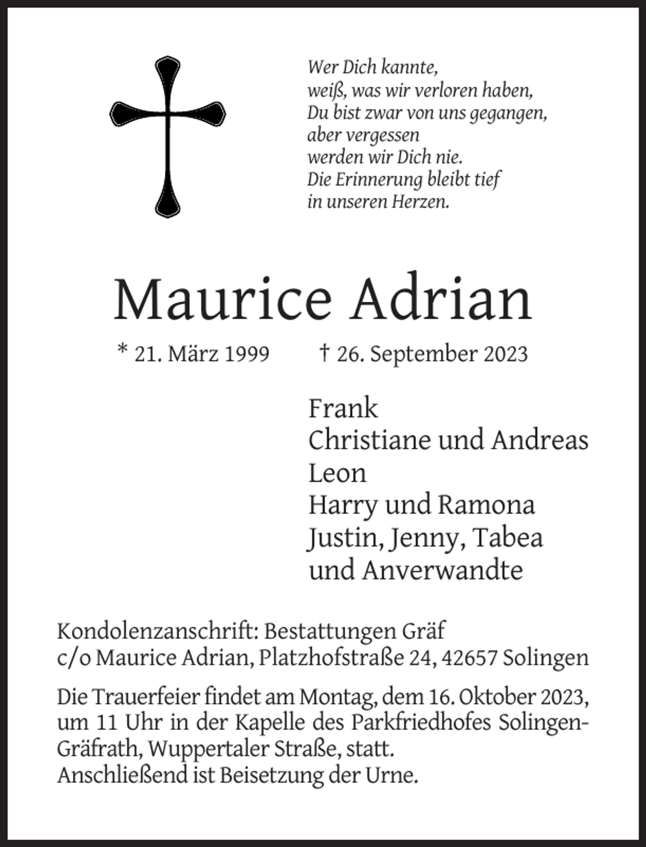 <p>Wer Dich kannte,<br />weiß, was wir verloren haben,<br />Du bist zwar von uns gegangen,<br />aber vergessen<br />werden wir Dich nie.<br />Die Erinnerung bleibt tief<br />in unseren Herzen.</p><p>Maurice Adrian<br />* 21. März 1999</p><p>† 26. September 2023</p><p>Frank<br />Christiane und Andreas<br />Leon<br />Harry und Ramona<br />Justin, Jenny, Tabea<br />und Anverwandte<br />Kondolenzanschrift: Bestattungen Gräf<br />c/o Maurice Adrian, Platzhofstraße 24, 42657 Solingen<br />Die Trauerfeier findet am Montag, dem 16. Oktober 2023,<br />um 11 Uhr in der Kapelle des Parkfriedhofes SolingenGräfrath, Wuppertaler Straße, statt.<br />Anschließend ist Beisetzung der Urne.</p>