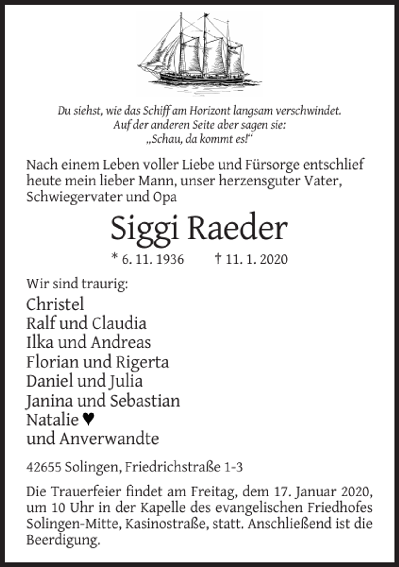 <p>Du siehst, wie das Schiff am Horizont langsam verschwindet.<br />Auf der anderen Seite aber sagen sie:<br />„Schau, da kommt es!“</p><p>Nach einem Leben voller Liebe und Fürsorge entschlief<br />heute mein lieber Mann, unser herzensguter Vater,<br />Schwiegervater und Opa</p><p>Siggi Raeder<br />* 6. 11. 1936</p><p>† 11. 1. 2020</p><p>Wir sind traurig:</p><p>Christel<br />Ralf und Claudia<br />Ilka und Andreas<br />Florian und Rigerta<br />Daniel und Julia<br />Janina und Sebastian<br />Natalie<br />und Anverwandte<br />42655 Solingen, Friedrichstraße 1-3<br />Die Trauerfeier findet am Freitag, dem 17. Januar 2020,<br />um 10 Uhr in der Kapelle des evangelischen Friedhofes<br />Solingen-Mitte, Kasinostraße, statt. Anschließend ist die<br />Beerdigung.</p>
