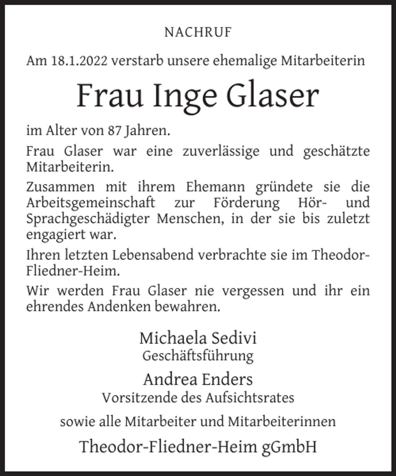 <p>NACHRUF<br />Am 18.1.2022 verstarb unsere ehemalige Mitarbeiterin</p><p>Frau Inge Glaser<br />im Alter von 87 Jahren.<br />Frau Glaser war eine zuverlässige und geschätzte<br />Mitarbeiterin.<br />Zusammen mit ihrem Ehemann gründete sie die<br />Arbeitsgemeinschaft zur Förderung Hör- und<br />Sprachgeschädigter Menschen, in der sie bis zuletzt<br />engagiert war.<br />Ihren letzten Lebensabend verbrachte sie im TheodorFliedner-Heim.<br />Wir werden Frau Glaser nie vergessen und ihr ein<br />ehrendes Andenken bewahren.</p><p>Michaela Sedivi<br />Geschäftsführung</p><p>Andrea Enders</p><p>Vorsitzende des Aufsichtsrates<br />sowie alle Mitarbeiter und Mitarbeiterinnen</p><p>Theodor-Fliedner-Heim gGmbH</p>