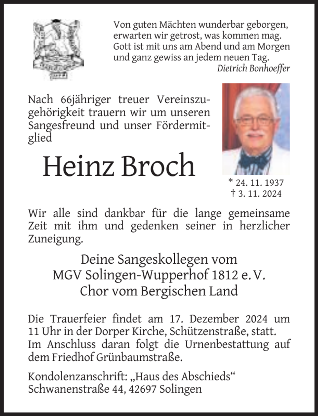 <p>Von guten Mächten wunderbar geborgen,<br />erwarten wir getrost, was kommen mag.<br />Gott ist mit uns am Abend und am Morgen<br />und ganz gewiss an jedem neuen Tag.<br />Dietrich Bonhoeffer</p><p>Nach 66jähriger treuer Vereinszugehörigkeit trauern wir um unseren<br />Sangesfreund und unser Fördermitglied</p><p>Heinz Broch<br />* 24. 11. 1937<br />† 3. 11. 2024</p><p>Wir alle sind dankbar für die lange gemeinsame<br />Zeit mit ihm und gedenken seiner in herzlicher<br />Zuneigung.</p><p>Deine Sangeskollegen vom<br />MGV Solingen-Wupperhof 1812 e. V.<br />Chor vom Bergischen Land<br />Die Trauerfeier findet am 17. Dezember 2024 um<br />11 Uhr in der Dorper Kirche, Schützenstraße, statt.<br />Im Anschluss daran folgt die Urnenbestattung auf<br />dem Friedhof Grünbaumstraße.<br />Kondolenzanschrift: „Haus des Abschieds“<br />Schwanenstraße 44, 42697 Solingen</p>