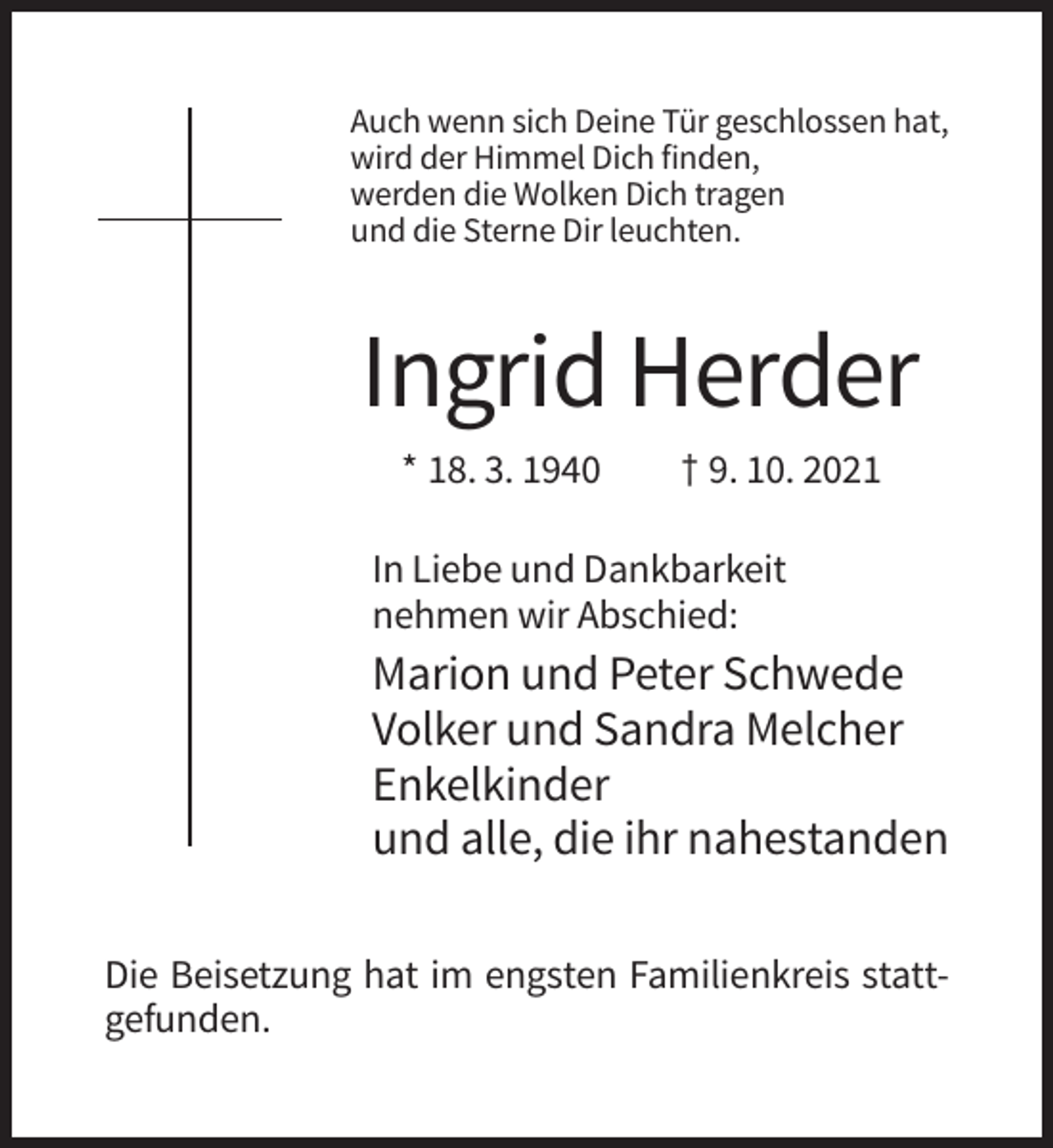 <p>Auch wenn sich Deine Tür geschlossen hat,<br />wird der Himmel Dich finden,<br />werden die Wolken Dich tragen<br />und die Sterne Dir leuchten.</p><p>Ingrid Herder<br />* 18. 3. 1940</p><p>† 9. 10. 2021</p><p>In Liebe und Dankbarkeit<br />nehmen wir Abschied:</p><p>Marion und Peter Schwede<br />Volker und Sandra Melcher<br />Enkelkinder<br />und alle, die ihr nahestanden<br />Die Beisetzung hat im engsten Familienkreis stattgefunden.</p>