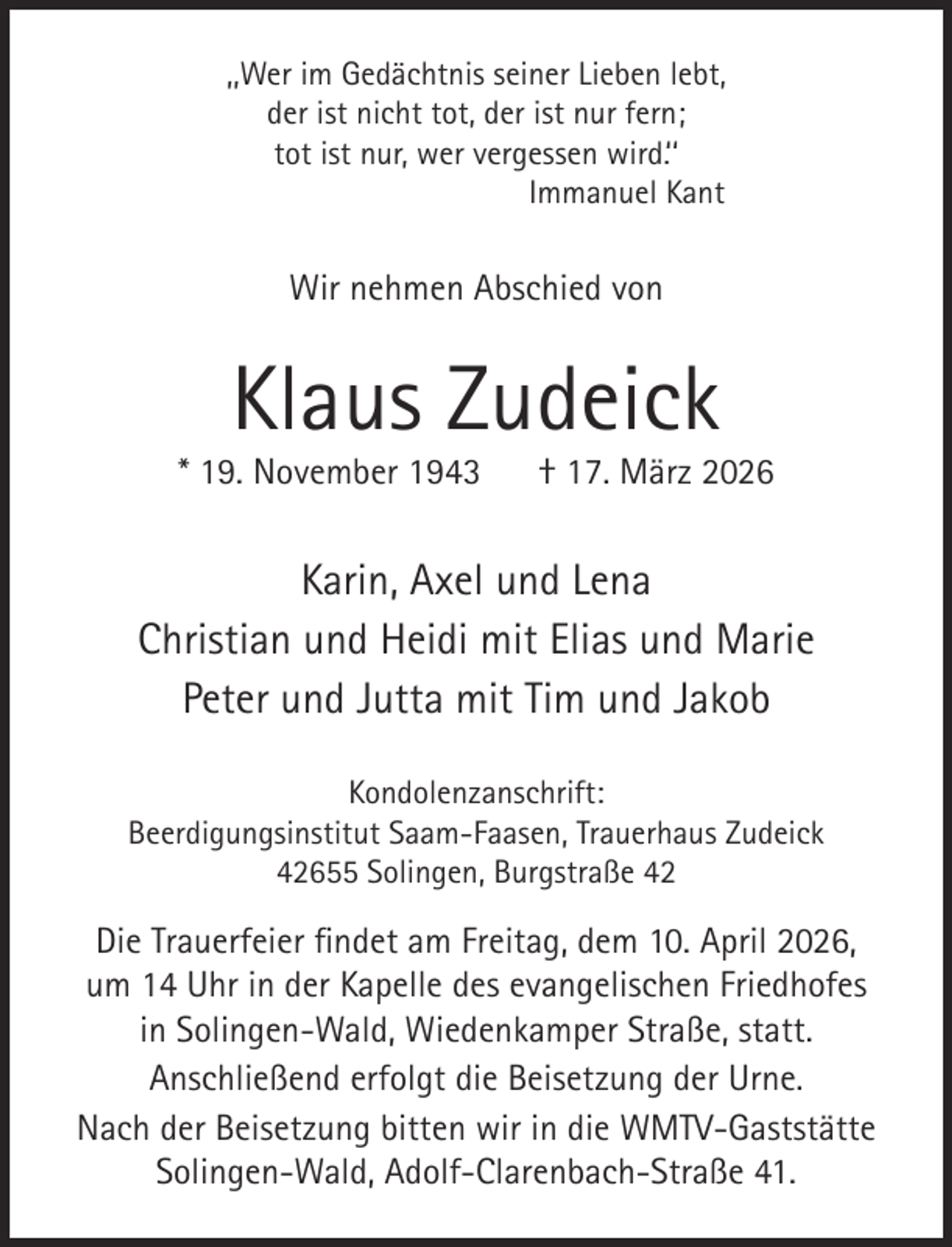 <p>,,Wer im Gedächtnis seiner Lieben lebt,<br />der ist nicht tot, der ist nur fern;<br />tot ist nur, wer vergessen wird.‘‘<br />Immanuel Kant</p><p>Wir nehmen Abschied von</p><p>Klaus Zudeick</p><p>* 19. November 1943</p><p>† 17. März 2026</p><p>Karin, Axel und Lena<br />Christian und Heidi mit Elias und Marie<br />Peter und Jutta mit Tim und Jakob<br />Kondolenzanschrift:<br />Beerdigungsinstitut Saam-Faasen, Trauerhaus Zudeick<br />42655 Solingen, Burgstraße 42</p><p>Die Trauerfeier findet am Freitag, dem 10. April 2026,<br />um 14 Uhr in der Kapelle des evangelischen Friedhofes<br />in Solingen-Wald, Wiedenkamper Straße, statt.<br />Anschließend erfolgt die Beisetzung der Urne.<br />Nach der Beisetzung bitten wir in die WMTV-Gaststätte<br />Solingen-Wald, Adolf-Clarenbach-Straße 41.</p>