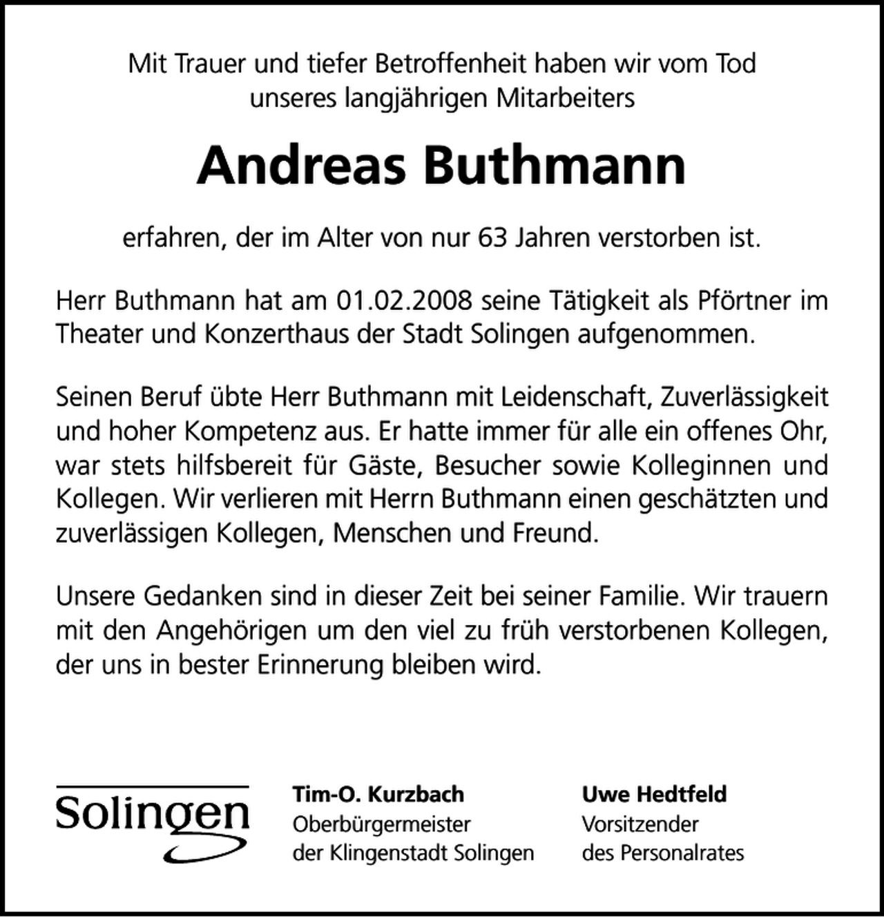 <p>Mit Trauer und tiefer Betroffenheit haben wir vom Tod<br />unseres langjährigen Mitarbeiters</p>
<p>Andreas Buthmann<br />erfahren, der im Alter von nur 63 Jahren verstorben ist.<br />Herr Buthmann hat am 01.02.2008 seine Tätigkeit als Pförtner im<br />Theater und Konzerthaus der Stadt Solingen aufgenommen.<br />Seinen Beruf übte Herr Buthmann mit Leidenschaft, Zuverlässigkeit<br />und hoher Kompetenz aus. Er hatte immer für alle ein offenes Ohr,<br />war stets hilfsbereit für Gäste, Besucher sowie Kolleginnen und<br />Kollegen. Wir verlieren mit Herrn Buthmann einen geschätzten und<br />zuverlässigen Kollegen, Menschen und Freund.<br />Unsere Gedanken sind in dieser Zeit bei seiner Familie. Wir trauern<br />mit den Angehörigen um den viel zu früh verstorbenen Kollegen,<br />der uns in bester Erinnerung bleiben wird.</p>
<p>Tim-O. Kurzbach<br />Oberbürgermeister<br />der Klingenstadt Solingen</p>
<p>Uwe Hedtfeld<br />Vorsitzender<br />des Personalrates</p>