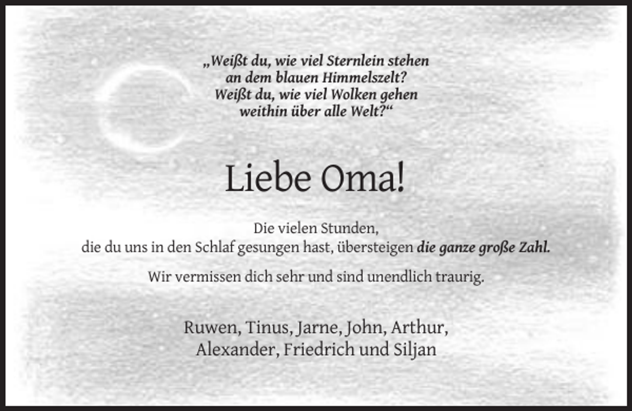 <p>„Weißt du, wie viel Sternlein stehen<br />an dem blauen Himmelszelt?<br />Weißt du, wie viel Wolken gehen<br />weithin über alle Welt?“</p><p>Liebe Oma!<br />Die vielen Stunden,<br />die du uns in den Schlaf gesungen hast, übersteigen die ganze große Zahl.<br />Wir vermissen dich sehr und sind unendlich traurig.</p><p>Ruwen, Tinus, Jarne, John, Arthur,<br />Alexander, Friedrich und Siljan</p>