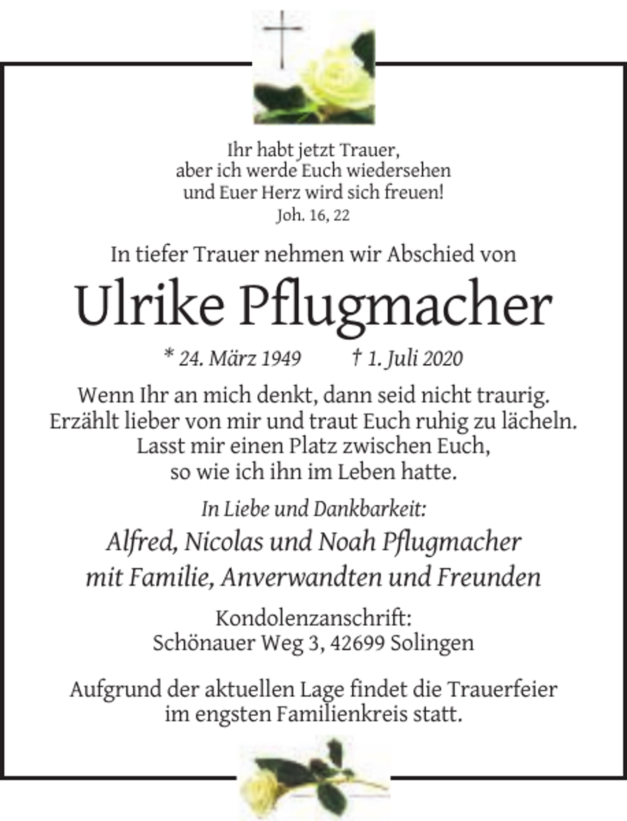 <p>Ihr habt jetzt Trauer,<br />aber ich werde Euch wiedersehen<br />und Euer Herz wird sich freuen!<br />Joh. 16, 22</p><p>In tiefer Trauer nehmen wir Abschied von</p><p>Ulrike Pflugmacher<br />* 24. März 1949</p><p>† 1. Juli 2020</p><p>Wenn Ihr an mich denkt, dann seid nicht traurig.<br />Erzählt lieber von mir und traut Euch ruhig zu lächeln.<br />Lasst mir einen Platz zwischen Euch,<br />so wie ich ihn im Leben hatte.<br />In Liebe und Dankbarkeit:</p><p>Alfred, Nicolas und Noah Pflugmacher<br />mit Familie, Anverwandten und Freunden<br />Kondolenzanschrift:<br />Schönauer Weg 3, 42699 Solingen<br />Aufgrund der aktuellen Lage findet die Trauerfeier<br />im engsten Familienkreis statt.</p>