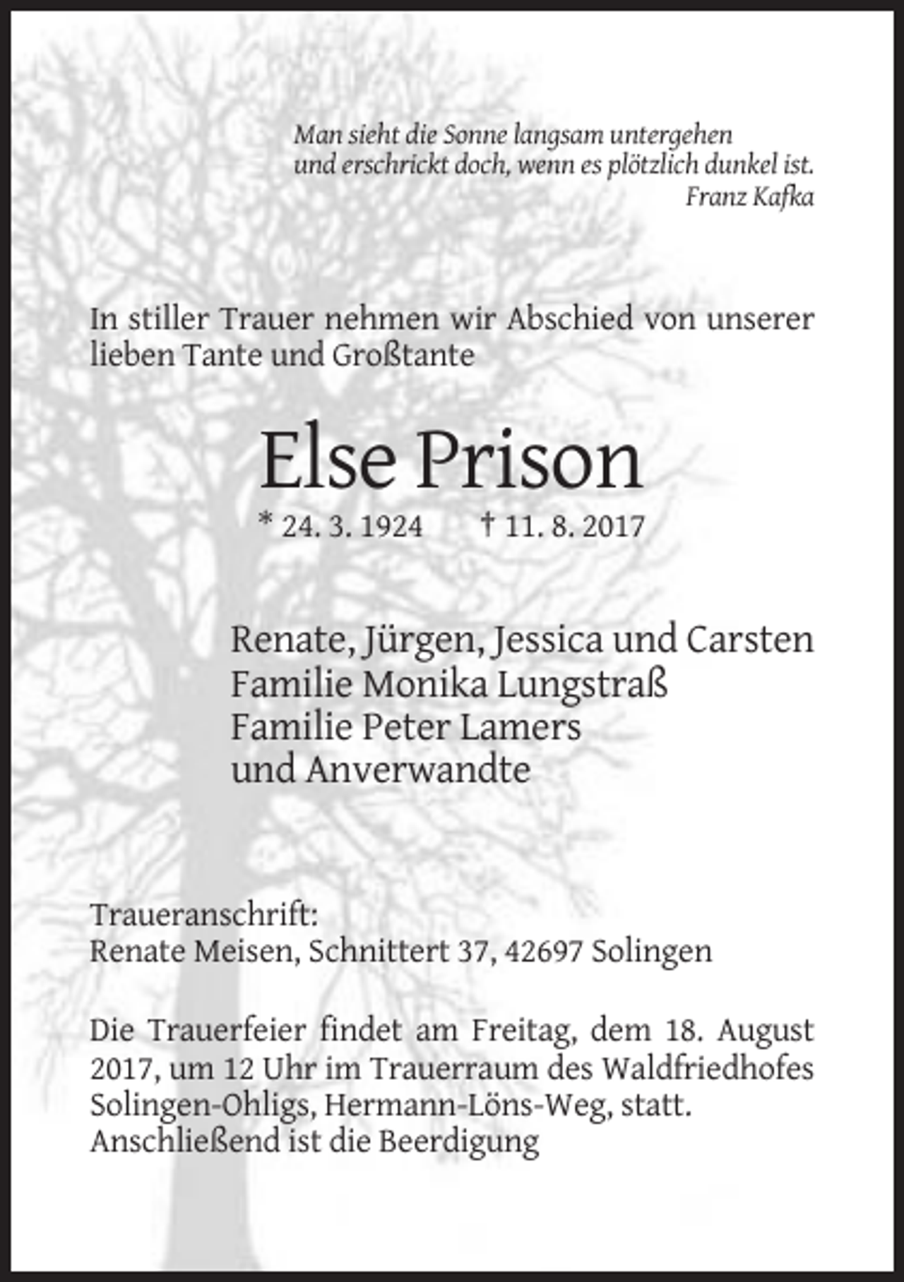 <p>Man sieht die Sonne langsam untergehen<br />und erschrickt doch, wenn es plötzlich dunkel ist.<br />Franz Kafka</p><p>In stiller Trauer nehmen wir Abschied von unserer<br />lieben Tante und Großtante</p><p>Else Prison<br />* 24. 3. 1924</p><p>† 11. 8. 2017</p><p>Renate, Jürgen, Jessica und Carsten<br />Familie Monika Lungstraß<br />Familie Peter Lamers<br />und Anverwandte</p><p>Traueranschrift:<br />Renate Meisen, Schnittert 37, 42697 Solingen<br />Die Trauerfeier findet am Freitag, dem 18. August<br />2017, um 12 Uhr im Trauerraum des Waldfriedhofes<br />Solingen-Ohligs, Hermann-Löns-Weg, statt.<br />Anschließend ist die Beerdigung</p>