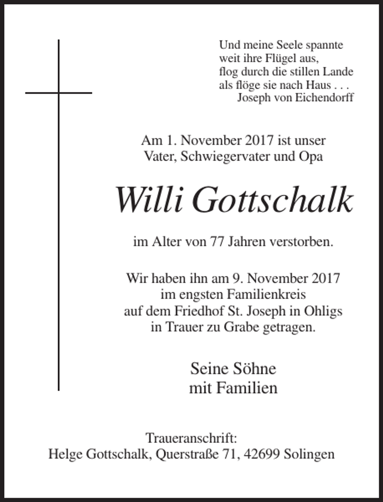 <p>Und meine Seele spannte<br />weit ihre Flügel aus,<br />flog durch die stillen Lande<br />als flöge sie nach Haus . . .<br />Joseph von Eichendorff</p><p>Am 1. November 2017 ist unser<br />Vater, Schwiegervater und Opa</p><p>Willi Gottschalk<br />im Alter von 77 Jahren verstorben.<br />Wir haben ihn am 9. November 2017<br />im engsten Familienkreis<br />auf dem Friedhof St. Joseph in Ohligs<br />in Trauer zu Grabe getragen.</p><p>Seine Söhne<br />mit Familien<br />Traueranschrift:<br />Helge Gottschalk, Querstraße 71, 42699 Solingen</p>