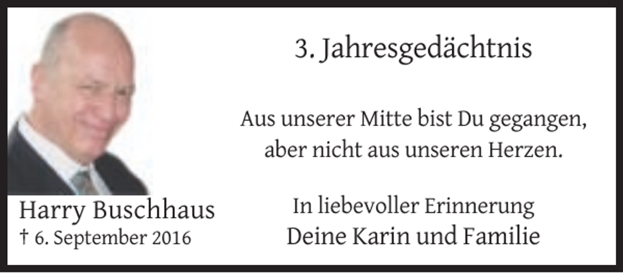 <p>3. Jahresgedächtnis<br />Aus unserer Mitte bist Du gegangen,<br />aber nicht aus unseren Herzen.</p><p>Harry Buschhaus</p><p>In liebevoller Erinnerung</p><p>† 6. September 2016</p><p>Deine Karin und Familie</p>