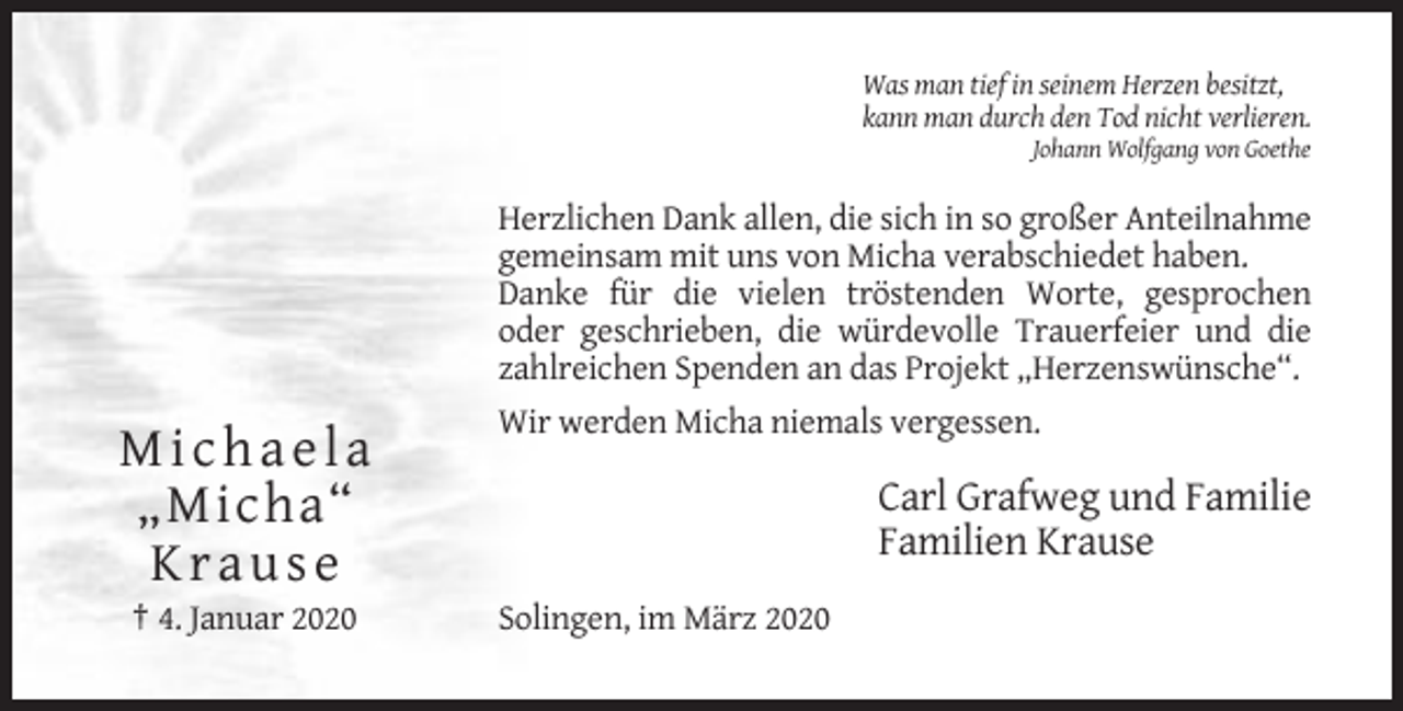 <p>Was man tief in seinem Herzen besitzt,<br />kann man durch den Tod nicht verlieren.<br />Johann Wolfgang von Goethe</p><p>Herzlichen Dank allen, die sich in so großer Anteilnahme<br />gemeinsam mit uns von Micha verabschiedet haben.<br />Danke für die vielen tröstenden Worte, gesprochen<br />oder geschrieben, die würdevolle Trauerfeier und die<br />zahlreichen Spenden an das Projekt „Herzenswünsche“.<br />Wir werden Micha niemals vergessen.</p><p>Michaela<br />„Micha“<br />Krause<br />† 4. Januar 2020</p><p>Carl Grafweg und Familie<br />Familien Krause<br />Solingen, im März 2020</p>