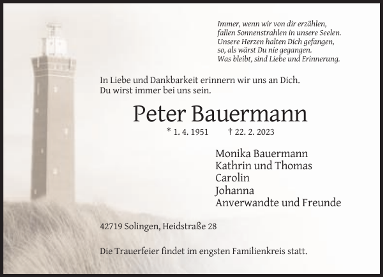 <p>Immer, wenn wir von dir erzählen,<br />fallen Sonnenstrahlen in unsere Seelen.<br />Unsere Herzen halten Dich gefangen,<br />so, als wärst Du nie gegangen.<br />Was bleibt, sind Liebe und Erinnerung.</p><p>In Liebe und Dankbarkeit erinnern wir uns an Dich.<br />Du wirst immer bei uns sein.</p><p>Peter Bauermann<br />* 1. 4. 1951</p><p>† 22. 2. 2023</p><p>Monika Bauermann<br />Kathrin und Thomas<br />Carolin<br />Johanna<br />Anverwandte und Freunde<br />42719 Solingen, Heidstraße 28<br />Die Trauerfeier findet im engsten Familienkreis statt.</p>