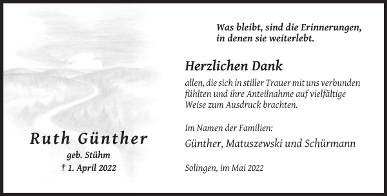 <p>Was bleibt, sind die Erinnerungen,<br />in denen sie weiterlebt.</p><p>Herzlichen Dank<br />allen, die sich in stiller Trauer mit uns verbunden<br />fühlten und ihre Anteilnahme auf vielfältige<br />Weise zum Ausdruck brachten.<br />Im Namen der Familien:</p><p>R uth Gü nth e r<br />Günther, Matuszewski und Schürmann<br />geb. Stühm<br />† 1. April 2022</p><p>Solingen, im Mai 2022</p>