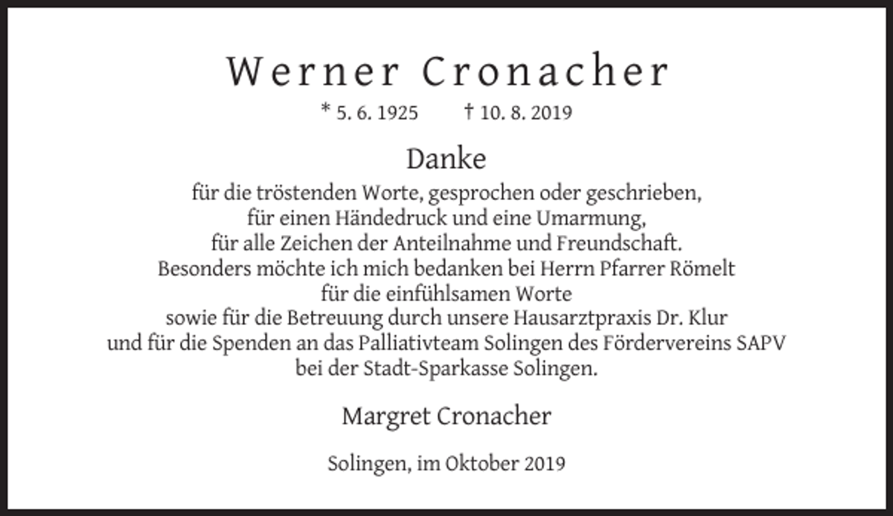 <p>Werner Cronacher<br />* 5. 6. 1925</p><p>† 10. 8. 2019</p><p>Danke<br />für die tröstenden Worte, gesprochen oder geschrieben,<br />für einen Händedruck und eine Umarmung,<br />für alle Zeichen der Anteilnahme und Freundschaft.<br />Besonders möchte ich mich bedanken bei Herrn Pfarrer Römelt<br />für die einfühlsamen Worte<br />sowie für die Betreuung durch unsere Hausarztpraxis Dr. Klur<br />und für die Spenden an das Palliativteam Solingen des Fördervereins SAPV<br />bei der Stadt-Sparkasse Solingen.</p><p>Margret Cronacher<br />Solingen, im Oktober 2019</p>