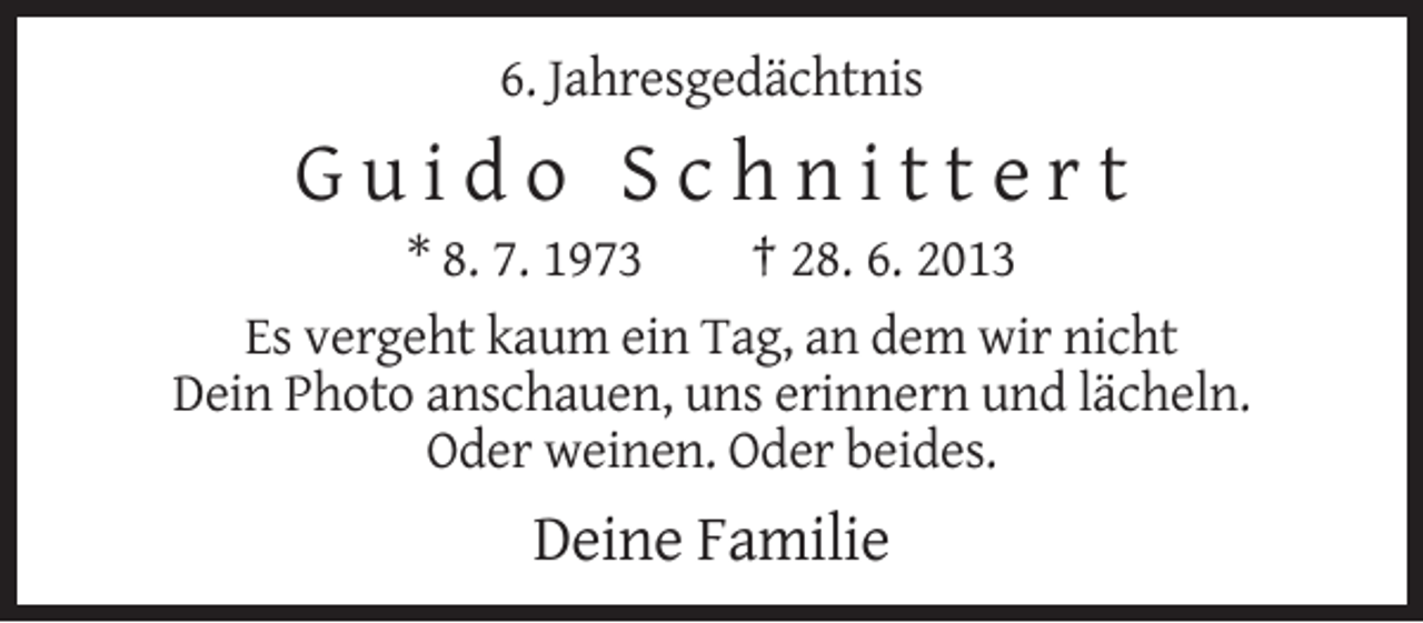 <p>6. Jahresgedächtnis</p><p>Guido Schnittert<br />* 8. 7. 1973<br />† 28. 6. 2013<br />Es vergeht kaum ein Tag, an dem wir nicht<br />Dein Photo anschauen, uns erinnern und lächeln.<br />Oder weinen. Oder beides.</p><p>Deine Familie</p>