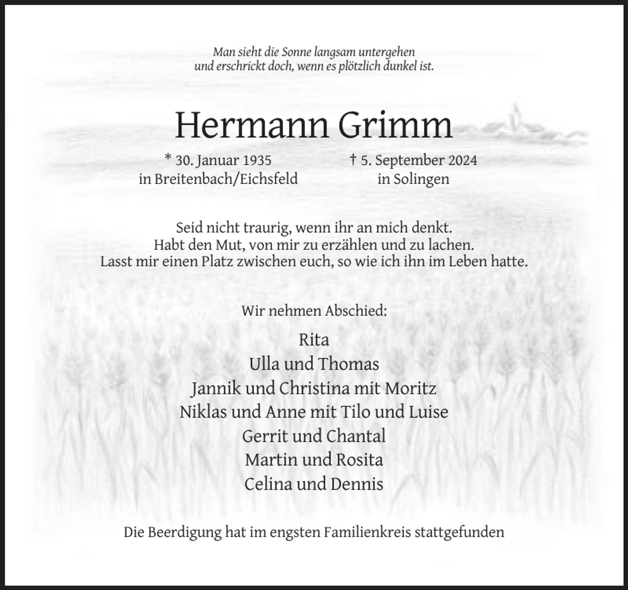 <p>Man sieht die Sonne langsam untergehen<br />und erschrickt doch, wenn es plötzlich dunkel ist.</p><p>Hermann Grimm<br />* 30. Januar 1935<br />in Breitenbach/Eichsfeld</p><p>† 5. September 2024<br />in Solingen</p><p>Seid nicht traurig, wenn ihr an mich denkt.<br />Habt den Mut, von mir zu erzählen und zu lachen.<br />Lasst mir einen Platz zwischen euch, so wie ich ihn im Leben hatte.</p><p>Wir nehmen Abschied:</p><p>Rita<br />Ulla und Thomas<br />Jannik und Christina mit Moritz<br />Niklas und Anne mit Tilo und Luise<br />Gerrit und Chantal<br />Martin und Rosita<br />Celina und Dennis<br />Die Beerdigung hat im engsten Familienkreis stattgefunden</p>