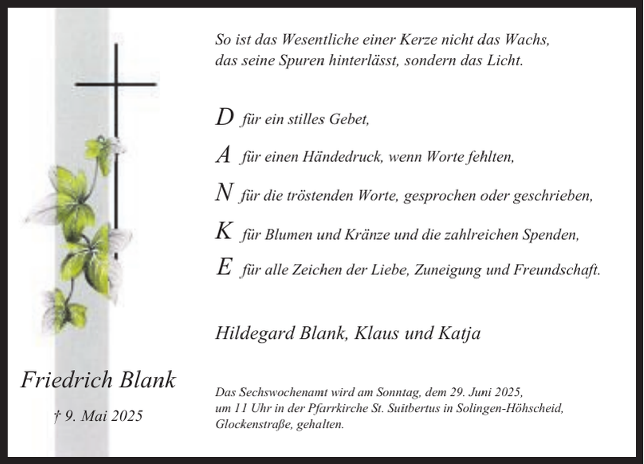 <p>So ist das Wesentliche einer Kerze nicht das Wachs,<br />das seine Spuren hinterlässt, sondern das Licht.</p><p>D für ein stilles Gebet,<br />A für einen Händedruck, wenn Worte fehlten,<br />N für die tröstenden Worte, gesprochen oder geschrieben,<br />K für Blumen und Kränze und die zahlreichen Spenden,<br />E für alle Zeichen der Liebe, Zuneigung und Freundschaft.<br />Hildegard Blank, Klaus und Katja</p><p>Friedrich Blank<br />† 9. Mai 2025</p><p>Das Sechswochenamt wird am Sonntag, dem 29. Juni 2025,<br />um 11 Uhr in der Pfarrkirche St. Suitbertus in Solingen-Höhscheid,<br />Glockenstraße, gehalten.</p>