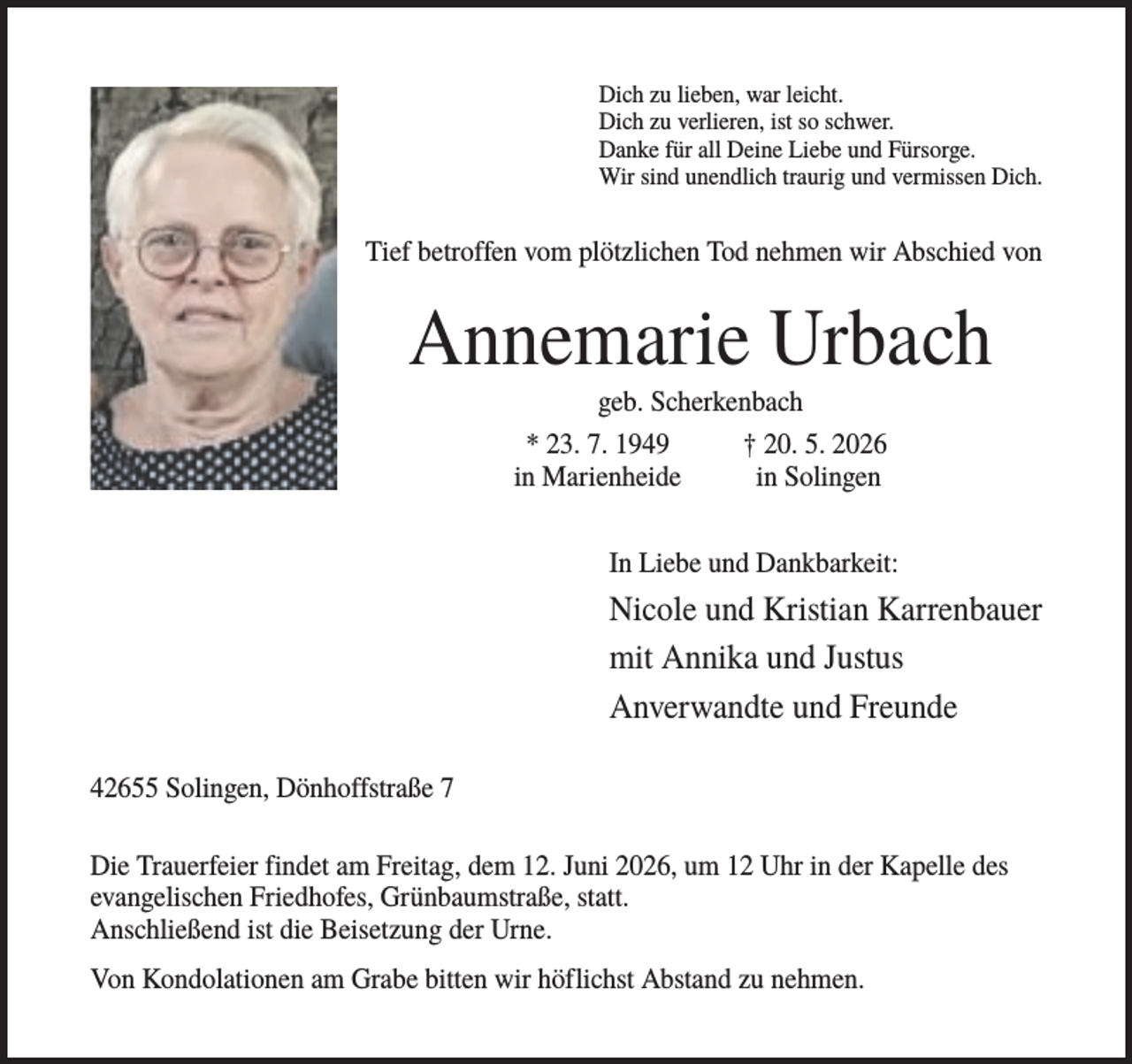 <p>Dich zu lieben, war leicht.<br />Dich zu verlieren, ist so schwer.<br />Danke für all Deine Liebe und Fürsorge.<br />Wir sind unendlich traurig und vermissen Dich.</p><p>Tief betroffen vom plötzlichen Tod nehmen wir Abschied von</p><p>Annemarie Urbach<br />geb. Scherkenbach<br />* 23. 7. 1949<br />† 20. 5. 2026<br />in Marienheide<br />in Solingen<br />In Liebe und Dankbarkeit:</p><p>Nicole und Kristian Karrenbauer<br />mit Annika und Justus<br />Anverwandte und Freunde<br />42655 Solingen, Dönhoffstraße 7<br />Die Trauerfeier findet am Freitag, dem 12. Juni 2026, um 12 Uhr in der Kapelle des<br />evangelischen Friedhofes, Grünbaumstraße, statt.<br />Anschließend ist die Beisetzung der Urne.<br />Von Kondolationen am Grabe bitten wir höflichst Abstand zu nehmen.</p>