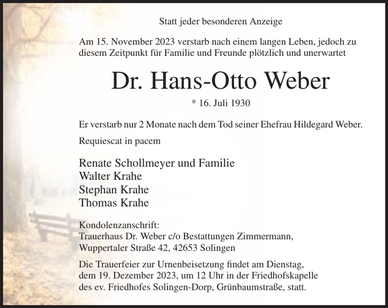 <p>Statt jeder besonderen Anzeige<br />Am 15. November 2023 verstarb nach einem langen Leben, jedoch zu<br />diesem Zeitpunkt für Familie und Freunde plötzlich und unerwartet</p><p>Dr. Hans-Otto Weber<br />* 16. Juli 1930<br />Er verstarb nur 2 Monate nach dem Tod seiner Ehefrau Hildegard Weber.<br />Requiescat in pacem</p><p>Renate Schollmeyer und Familie<br />Walter Krahe<br />Stephan Krahe<br />Thomas Krahe<br />Kondolenzanschrift:<br />Trauerhaus Dr. Weber c/o Bestattungen Zimmermann,<br />Wuppertaler Straße 42, 42653 Solingen<br />Die Trauerfeier zur Urnenbeisetzung findet am Dienstag,<br />dem 19. Dezember 2023, um 12 Uhr in der Friedhofskapelle<br />des ev. Friedhofes Solingen-Dorp, Grünbaumstraße, statt.</p>