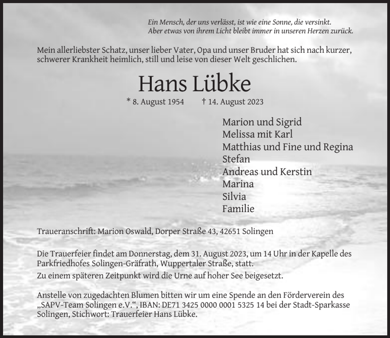 <p>Ein Mensch, der uns verlässt, ist wie eine Sonne, die versinkt.<br />Aber etwas von ihrem Licht bleibt immer in unseren Herzen zurück.</p><p>Mein allerliebster Schatz, unser lieber Vater, Opa und unser Bruder hat sich nach kurzer,<br />schwerer Krankheit heimlich, still und leise von dieser Welt geschlichen.</p><p>Hans Lübke<br />* 8. August 1954</p><p>† 14. August 2023</p><p>Marion und Sigrid<br />Melissa mit Karl<br />Matthias und Fine und Regina<br />Stefan<br />Andreas und Kerstin<br />Marina<br />Silvia<br />Familie<br />Traueranschrift: Marion Oswald, Dorper Straße 43, 42651 Solingen<br />Die Trauerfeier findet am Donnerstag, dem 31. August 2023, um 14 Uhr in der Kapelle des<br />Parkfriedhofes Solingen-Gräfrath, Wuppertaler Straße, statt.<br />Zu einem späteren Zeitpunkt wird die Urne auf hoher See beigesetzt.<br />Anstelle von zugedachten Blumen bitten wir um eine Spende an den Förderverein des<br />„SAPV-Team Solingen e.V.“, IBAN: DE71 3425 01 5325 14 bei der Stadt-Sparkasse<br />Solingen, Stichwort: Trauerfeier Hans Lübke.</p>
