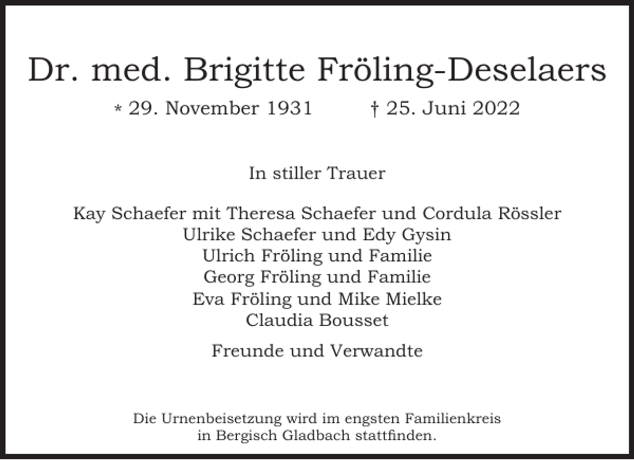 <p>Dr. med. Brigitte Fröling-Deselaers<br />* 29. November 1931</p><p>25. Juni 2022</p><p>In stiller Trauer<br />Kay Schaefer mit Theresa Schaefer und Cordula Rössler<br />Ulrike Schaefer und Edy Gysin<br />Ulrich Fröling und Familie<br />Georg Fröling und Familie<br />Eva Fröling und Mike Mielke<br />Claudia Bousset<br />Freunde und Verwandte</p><p>Die Urnenbeisetzung wird im engsten Familienkreis<br />in Bergisch Gladbach stattﬁnden.</p>