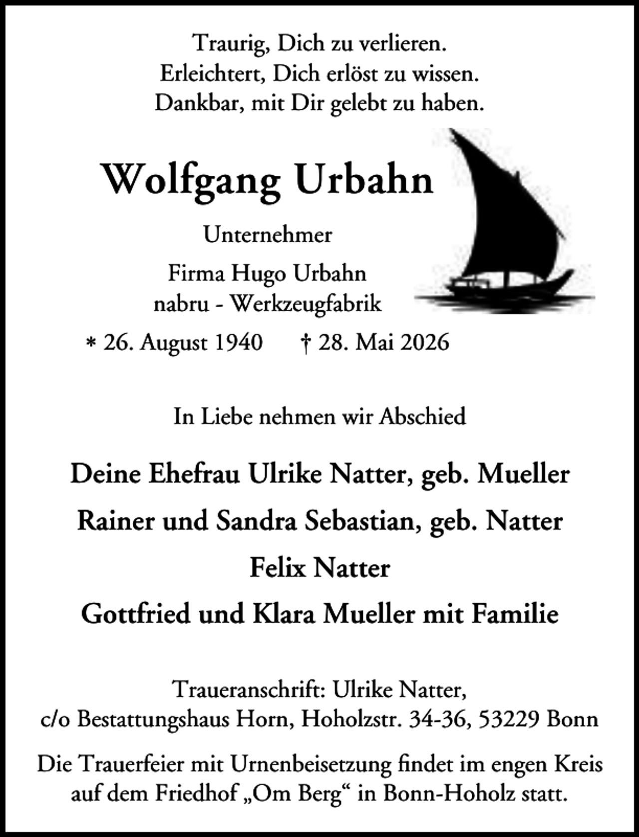 <p>Traurig, Dich zu verlieren.<br />Erleichtert, Dich erlöst zu wissen.<br />Dankbar, mit Dir gelebt zu haben.</p><p>n<br />Wolfgang Urbahn<br />Unternehmer<br />Firma Hugo Urbahn<br />nabru - Werkzeugfabrik<br />* 26. August 1940</p><p>† 28. Mai 2026</p><p>In Liebe nehmen wir Abschied</p><p>Deine Ehefrau Ulrike Natter, geb. Mueller<br />Rainer und Sandra Sebastian, geb. Natter<br />Felix Natter<br />Gottfried und Klara Mueller mit Familie<br />Traueranschrift: Ulrike Natter,<br />c/o Bestattungshaus Horn, Hoholzstr. 34-36, 53229 Bonn<br />Die Trauerfeier mit Urnenbeisetzung ﬁndet im engen Kreis<br />auf dem Friedhof „Om Berg“ in Bonn-Hoholz statt.</p>