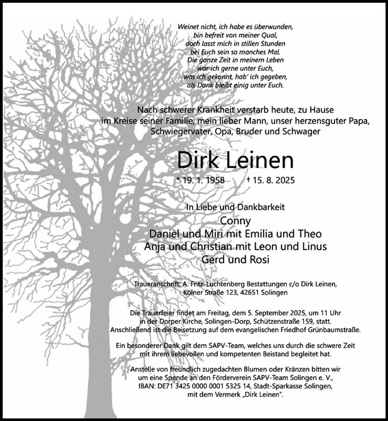 <p>Weinet nicht, ich habe es überwunden,<br />bin befreit von meiner Qual,<br />doch lasst mich in stillen Stunden<br />bei Euch sein so manches Mal.<br />Die ganze Zeit in meinem Leben<br />war ich gerne unter Euch,<br />was ich gekonnt, hab‘ ich gegeben,<br />als Dank bleibt einig unter Euch.</p><p>Nach schwerer Krankheit verstarb heute, zu Hause<br />im Kreise seiner Familie, mein lieber Mann, unser herzensguter Papa,<br />Schwiegervater, Opa, Bruder und Schwager</p><p>Dirk Leinen</p><p>* 19. 1. 1958</p><p>† 15. 8. 2025</p><p>In Liebe und Dankbarkeit</p><p>Conny<br />Daniel und Miri mit Emilia und Theo<br />Anja und Christian mit Leon und Linus<br />Gerd und Rosi<br />Traueranschrift: A. Fritz-Luchtenberg Bestattungen c/o Dirk Leinen,<br />Kölner Straße 123, 42651 Solingen<br />Die Trauerfeier ﬁndet am Freitag, dem 5. September 2025, um 11 Uhr<br />in der Dorper Kirche, Solingen-Dorp, Schützenstraße 159, statt.<br />Anschließend ist die Beisetzung auf dem evangelischen Friedhof Grünbaumstraße.<br />Ein besonderer Dank gilt dem SAPV-Team, welches uns durch die schwere Zeit<br />mit ihrem liebevollen und kompetenten Beistand begleitet hat.<br />Anstelle von freundlich zugedachten Blumen oder Kränzen bitten wir<br />um eine Spende an den Förderverein SAPV-Team Solingen e. V.,<br />IBAN: DE71 3425 01 5325 14, Stadt-Sparkasse Solingen,<br />mit dem Vermerk „Dirk Leinen“.</p>