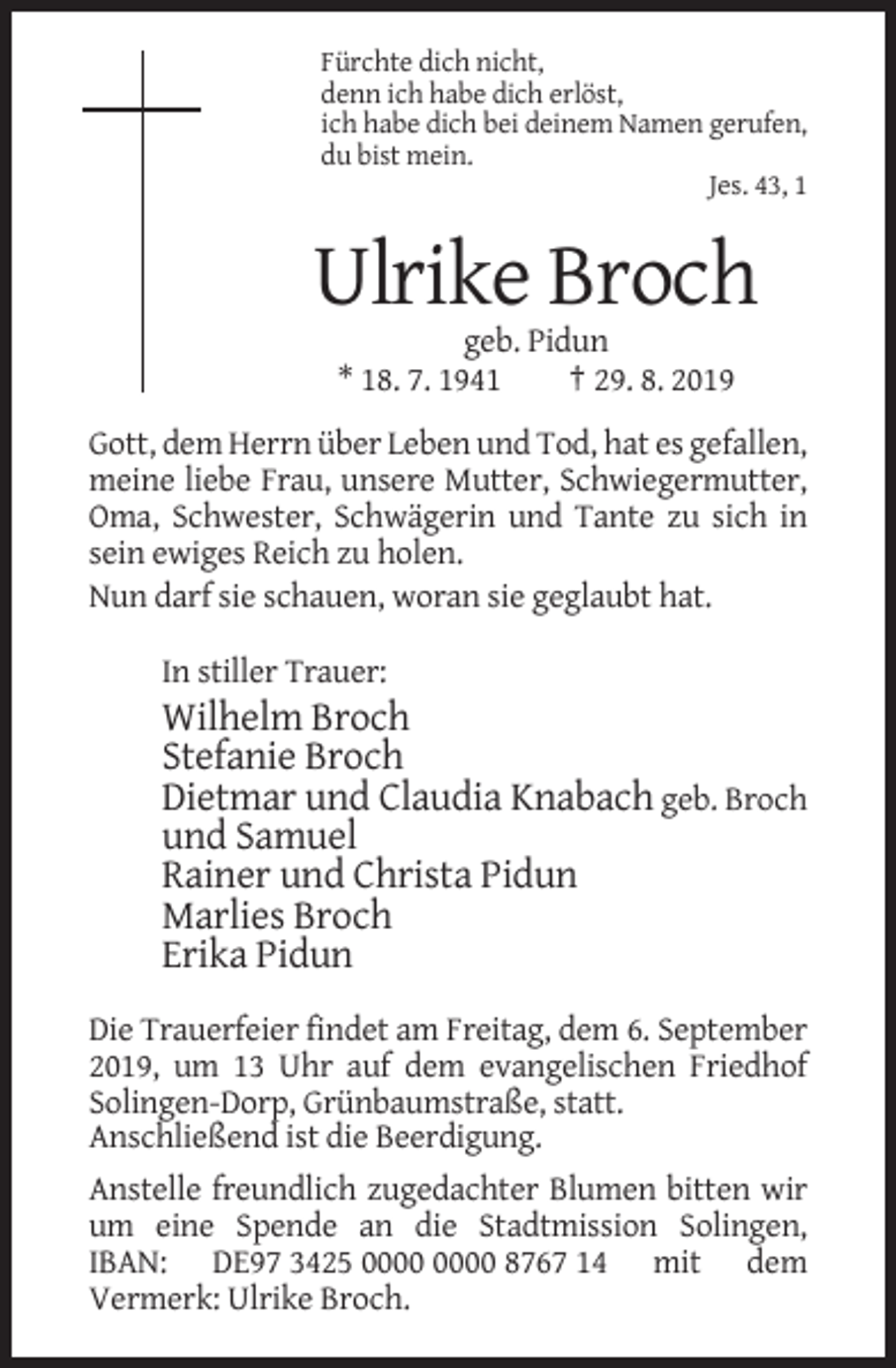 <p>Fürchte dich nicht,<br />denn ich habe dich erlöst,<br />ich habe dich bei deinem Namen gerufen,<br />du bist mein.<br />Jes. 43, 1</p><p>Ulrike Broch<br />geb. Pidun<br />* 18. 7. 1941<br />† 29. 8. 2019<br />Gott, dem Herrn über Leben und Tod, hat es gefallen,<br />meine liebe Frau, unsere Mutter, Schwiegermutter,<br />Oma, Schwester, Schwägerin und Tante zu sich in<br />sein ewiges Reich zu holen.<br />Nun darf sie schauen, woran sie geglaubt hat.<br />In stiller Trauer:</p><p>Wilhelm Broch<br />Stefanie Broch<br />Dietmar und Claudia Knabach geb. Broch<br />und Samuel<br />Rainer und Christa Pidun<br />Marlies Broch<br />Erika Pidun<br />Die Trauerfeier findet am Freitag, dem 6. September<br />2019, um 13 Uhr auf dem evangelischen Friedhof<br />Solingen-Dorp, Grünbaumstraße, statt.<br />Anschließend ist die Beerdigung.<br />Anstelle freundlich zugedachter Blumen bitten wir<br />um eine Spende an die Stadtmission Solingen,<br />IBAN: DE97 3425 8767 14 mit dem<br />Vermerk: Ulrike Broch.</p>