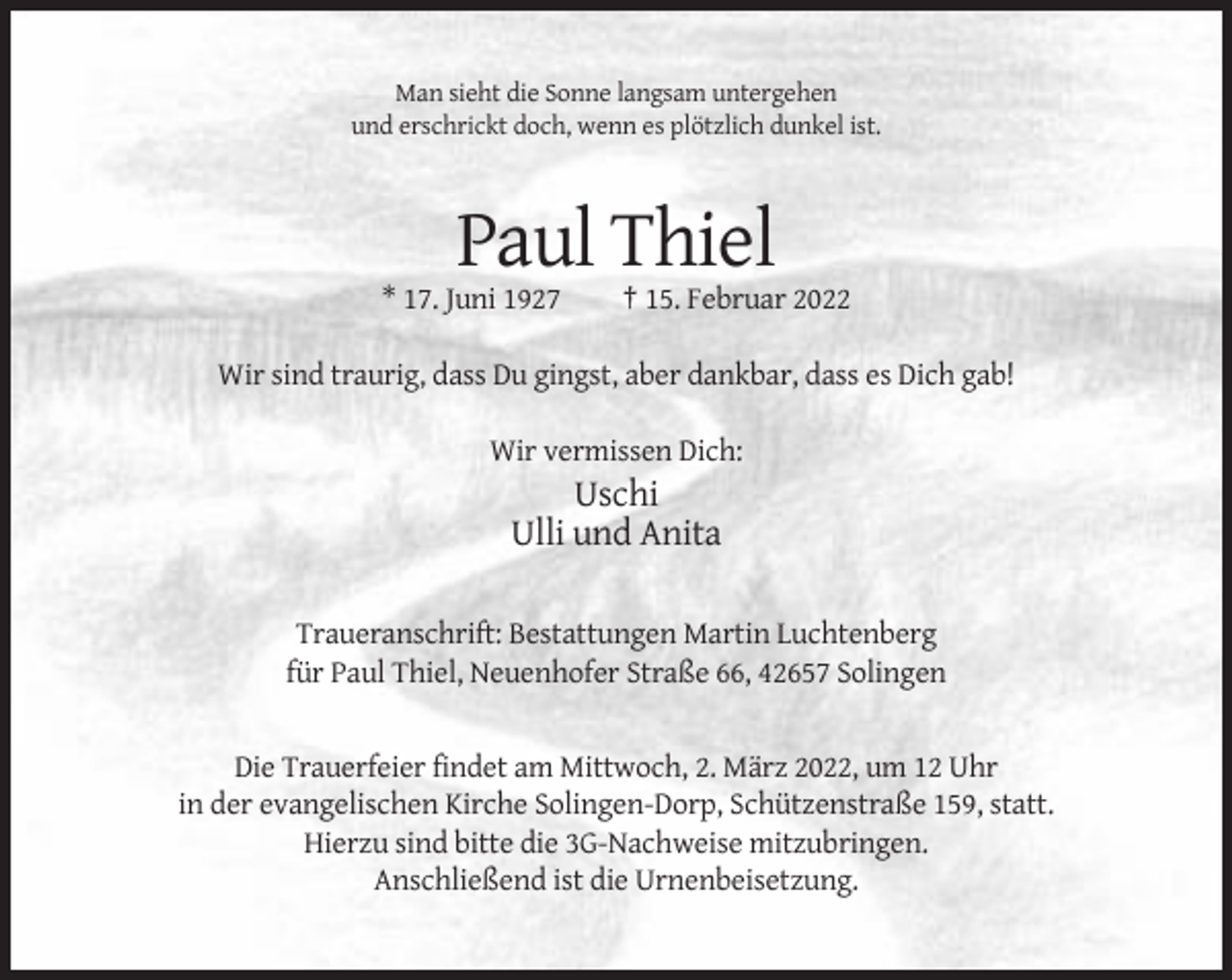 <p>Man sieht die Sonne langsam untergehen<br />und erschrickt doch, wenn es plötzlich dunkel ist.</p><p>Paul Thiel<br />* 17. Juni 1927</p><p>† 15. Februar 2022</p><p>Wir sind traurig, dass Du gingst, aber dankbar, dass es Dich gab!<br />Wir vermissen Dich:</p><p>Uschi<br />Ulli und Anita<br />Traueranschrift: Bestattungen Martin Luchtenberg<br />für Paul Thiel, Neuenhofer Straße 66, 42657 Solingen</p><p>Die Trauerfeier findet am Mittwoch, 2. März 2022, um 12 Uhr<br />in der evangelischen Kirche Solingen-Dorp, Schützenstraße 159, statt.<br />Hierzu sind bitte die 3G-Nachweise mitzubringen.<br />Anschließend ist die Urnenbeisetzung.</p>
