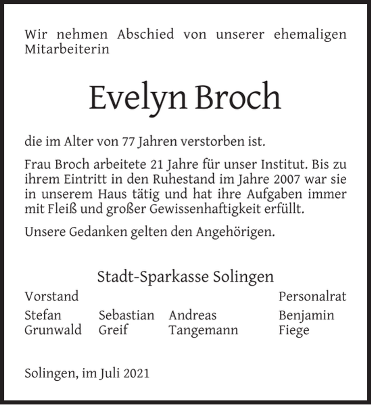 <p>Wir nehmen Abschied von unserer ehemaligen<br />Mitarbeiterin</p><p>Evelyn Broch<br />die im Alter von 77 Jahren verstorben ist.<br />Frau Broch arbeitete 21 Jahre für unser Institut. Bis zu<br />ihrem Eintritt in den Ruhestand im Jahre 2007 war sie<br />in unserem Haus tätig und hat ihre Aufgaben immer<br />mit Fleiß und großer Gewissenhaftigkeit erfüllt.<br />Unsere Gedanken gelten den Angehörigen.</p><p>Vorstand<br />Stefan<br />Grunwald</p><p>Stadt-Sparkasse Solingen<br />Sebastian Andreas<br />Greif<br />Tangemann</p><p>Solingen, im Juli 2021</p><p>Personalrat<br />Benjamin<br />Fiege</p>