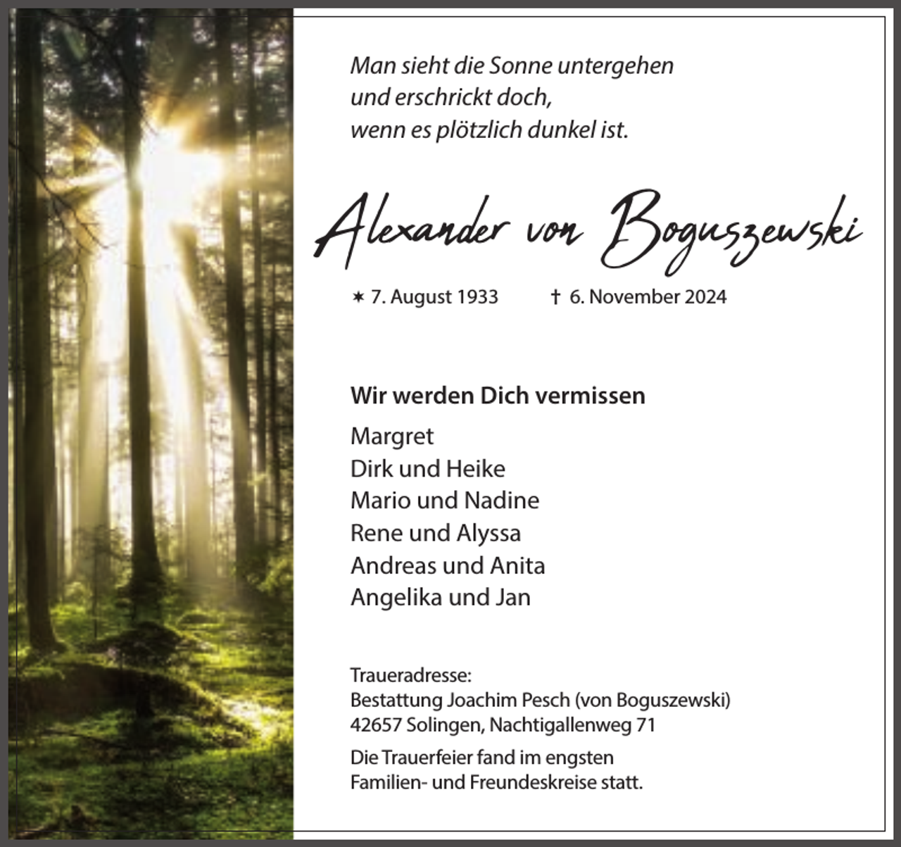 <p>Man sieht die Sonne untergehen<br />und erschrickt doch,<br />wenn es plötzlich dunkel ist.</p><p>Alexander von Boguszewski<br /> 7. August 1933</p><p>† 6. November 2024</p><p>Wir werden Dich vermissen<br />Margret<br />Dirk und Heike<br />Mario und Nadine<br />Rene und Alyssa<br />Andreas und Anita<br />Angelika und Jan<br />Traueradresse:<br />Bestattung Joachim Pesch (von Boguszewski)<br />42657 Solingen, Nachtigallenweg 71<br />Die Trauerfeier fand im engsten<br />Familien- und Freundeskreise statt.</p>