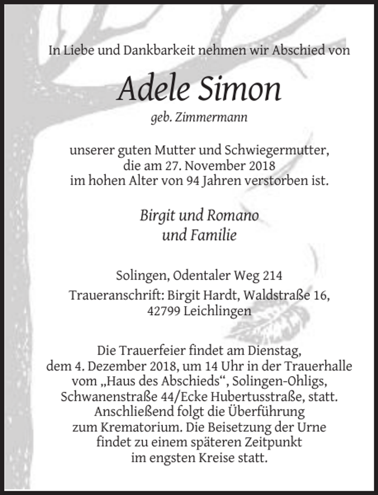 <p>In Liebe und Dankbarkeit nehmen wir Abschied von</p><p>Adele Simon<br />geb. Zimmermann<br />unserer guten Mutter und Schwiegermutter,<br />die am 27. November 2018<br />im hohen Alter von 94 Jahren verstorben ist.</p><p>Birgit und Romano<br />und Familie<br />Solingen, Odentaler Weg 214<br />Traueranschrift: Birgit Hardt, Waldstraße 16,<br />42799 Leichlingen<br />Die Trauerfeier findet am Dienstag,<br />dem 4. Dezember 2018, um 14 Uhr in der Trauerhalle<br />vom „Haus des Abschieds“, Solingen-Ohligs,<br />Schwanenstraße 44/Ecke Hubertusstraße, statt.<br />Anschließend folgt die Überführung<br />zum Krematorium. Die Beisetzung der Urne<br />findet zu einem späteren Zeitpunkt<br />im engsten Kreise statt.</p>