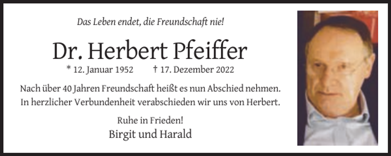 <p>Das Leben endet, die Freundschaft nie!</p><p>Dr. Herbert Pfeiffer<br />* 12. Januar 1952</p><p>† 17. Dezember 2022</p><p>Nach über 40 Jahren Freundschaft heißt es nun Abschied nehmen.<br />In herzlicher Verbundenheit verabschieden wir uns von Herbert.<br />Ruhe in Frieden!</p><p>Birgit und Harald</p>