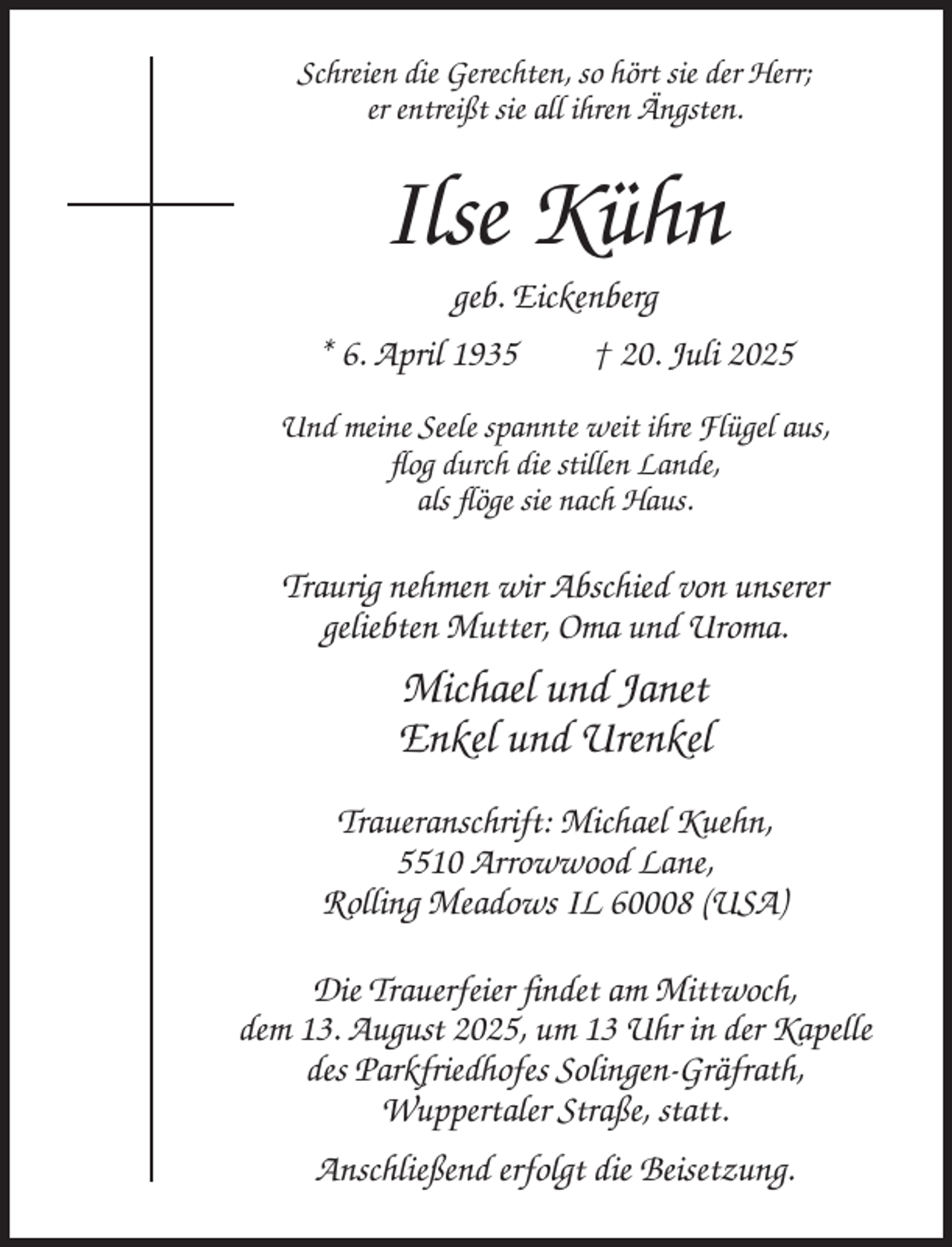 <p>Schreien die Gerechten, so hört sie der Herr;<br />er entreißt sie all ihren Ängsten.</p><p>Ilse Kühn<br />geb. Eickenberg<br />* 6. April 1935<br />† 20. Juli 2025<br />Und meine Seele spannte weit ihre Flügel aus,<br />flog durch die stillen Lande,<br />als flöge sie nach Haus.</p><p>Traurig nehmen wir Abschied von unserer<br />geliebten Mutter, Oma und Uroma.</p><p>Michael und Janet<br />Enkel und Urenkel<br />Traueranschrift: Michael Kuehn,<br />5510 Arrowwood Lane,<br />Rolling Meadows IL 60008 (USA)<br />Die Trauerfeier findet am Mittwoch,<br />dem 13. August 2025, um 13 Uhr in der Kapelle<br />des Parkfriedhofes Solingen-Gräfrath,<br />Wuppertaler Straße, statt.<br />Anschließend erfolgt die Beisetzung.</p>