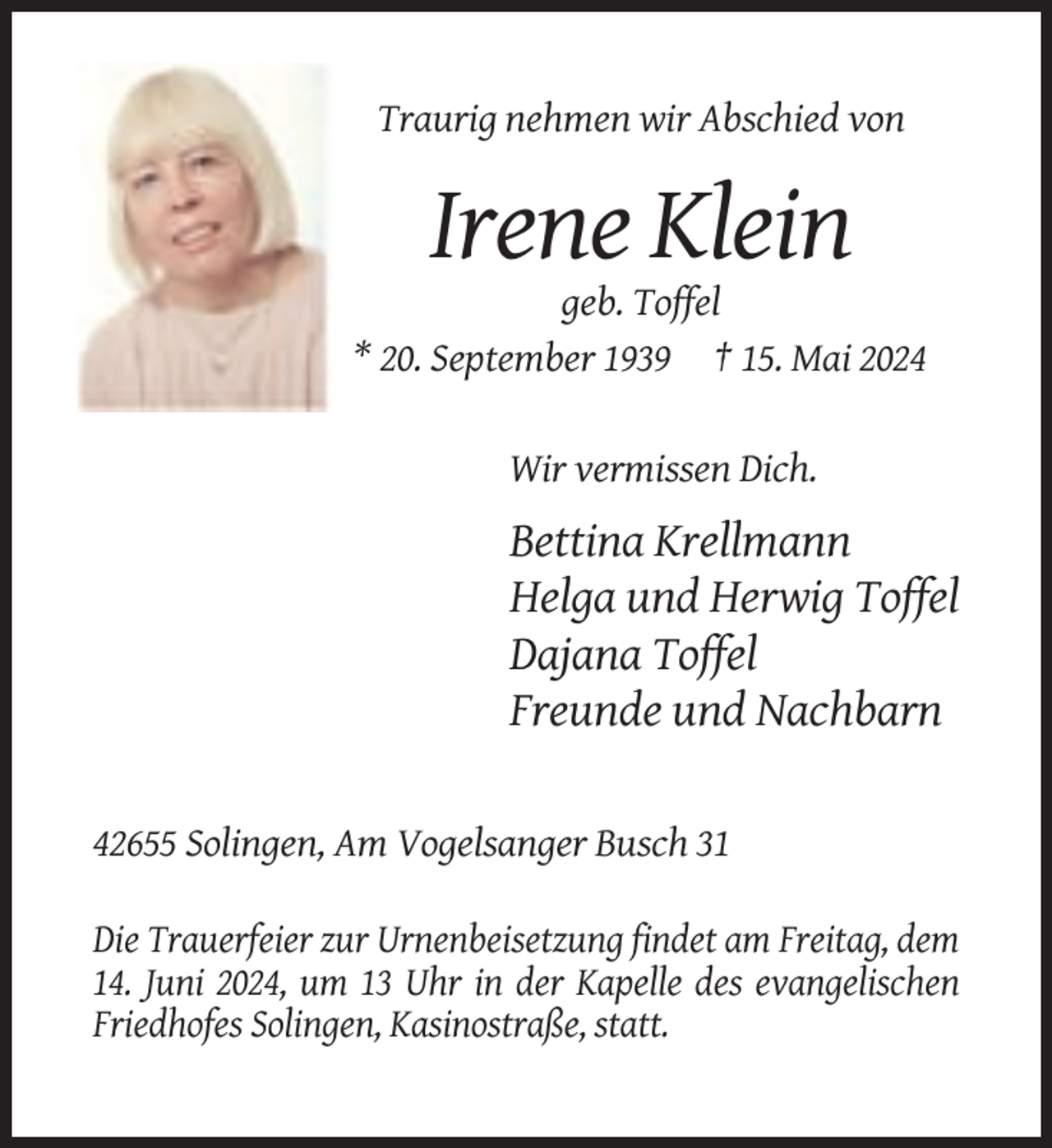 <p>Traurig nehmen wir Abschied von</p><p>Irene Klein<br />geb. Toffel<br />* 20. September 1939 † 15. Mai 2024</p><p>Wir vermissen Dich.</p><p>Bettina Krellmann<br />Helga und Herwig Toffel<br />Dajana Toffel<br />Freunde und Nachbarn</p><p>42655 Solingen, Am Vogelsanger Busch 31<br />Die Trauerfeier zur Urnenbeisetzung findet am Freitag, dem<br />14. Juni 2024, um 13 Uhr in der Kapelle des evangelischen<br />Friedhofes Solingen, Kasinostraße, statt.</p>