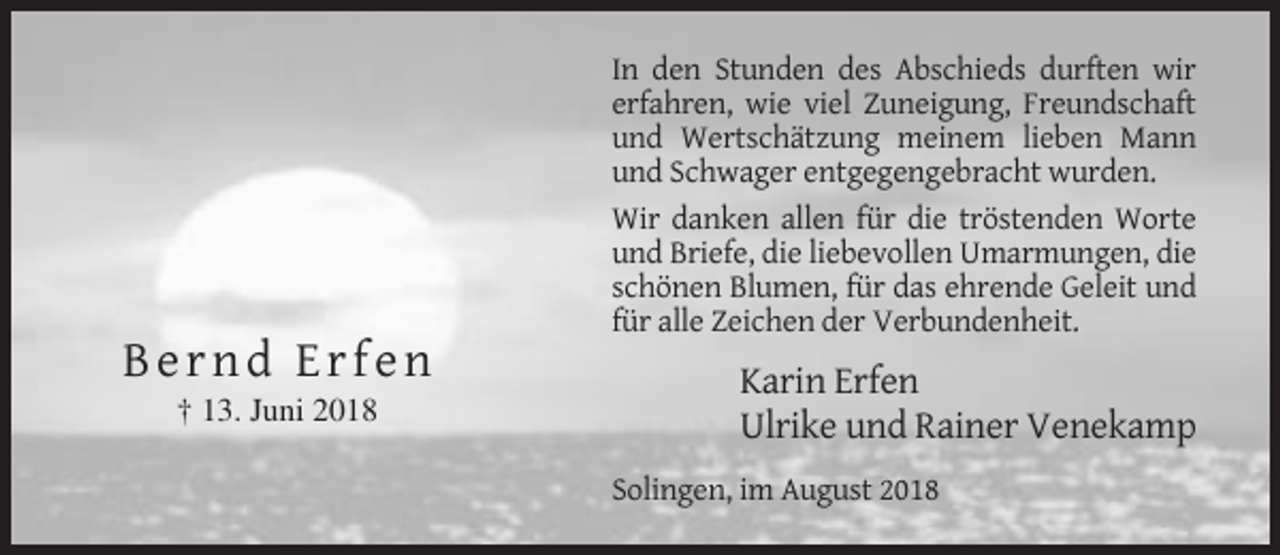 <p>In den Stunden des Abschieds durften wir<br />erfahren, wie viel Zuneigung, Freundschaft<br />und Wertschätzung meinem lieben Mann<br />und Schwager entgegengebracht wurden.<br />Wir danken allen für die tröstenden Worte<br />und Briefe, die liebevollen Umarmungen, die<br />schönen Blumen, für das ehrende Geleit und<br />für alle Zeichen der Verbundenheit.</p><p>Bernd Erfen<br />† 13. Juni 2018</p><p>Karin Erfen<br />Ulrike und Rainer Venekamp<br />Solingen, im August 2018</p>
