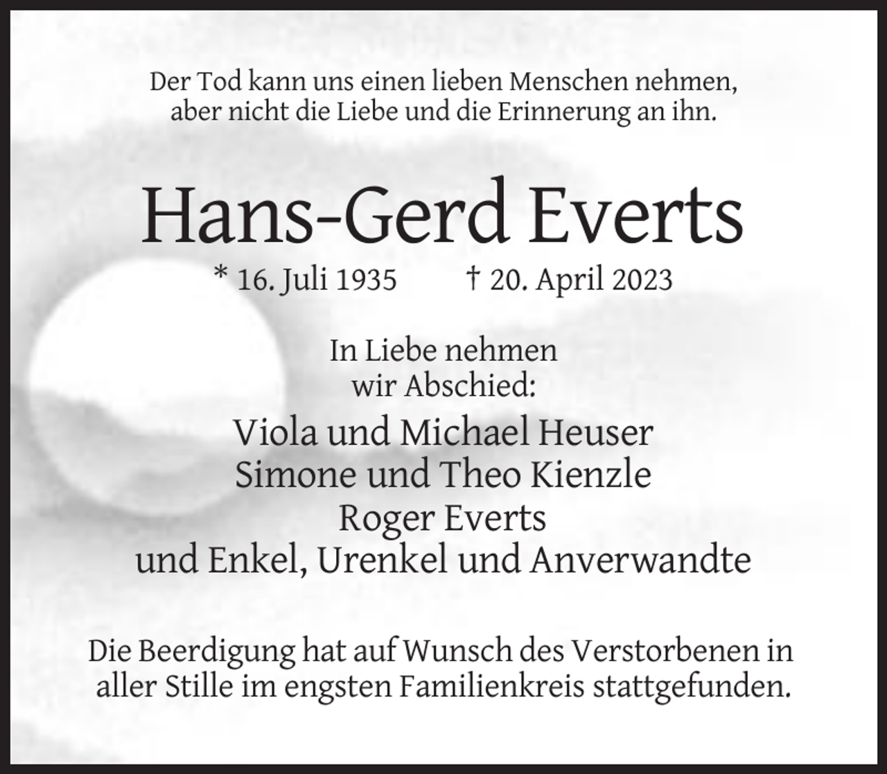 <p>Der Tod kann uns einen lieben Menschen nehmen,<br />aber nicht die Liebe und die Erinnerung an ihn.</p><p>Hans-Gerd Everts<br />* 16. Juli 1935</p><p>† 20. April 2023</p><p>In Liebe nehmen<br />wir Abschied:</p><p>Viola und Michael Heuser<br />Simone und Theo Kienzle<br />Roger Everts<br />und Enkel, Urenkel und Anverwandte<br />Die Beerdigung hat auf Wunsch des Verstorbenen in<br />aller Stille im engsten Familienkreis stattgefunden.</p>