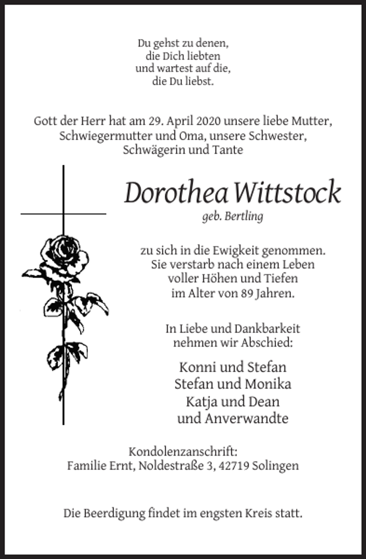 <p>Du gehst zu denen,<br />die Dich liebten<br />und wartest auf die,<br />die Du liebst.</p><p>Gott der Herr hat am 29. April 2020 unsere liebe Mutter,<br />Schwiegermutter und Oma, unsere Schwester,<br />Schwägerin und Tante</p><p>Dorothea Wittstock<br />geb. Bertling<br />zu sich in die Ewigkeit genommen.<br />Sie verstarb nach einem Leben<br />voller Höhen und Tiefen<br />im Alter von 89 Jahren.<br />In Liebe und Dankbarkeit<br />nehmen wir Abschied:</p><p>Konni und Stefan<br />Stefan und Monika<br />Katja und Dean<br />und Anverwandte<br />Kondolenzanschrift:<br />Familie Ernt, Noldestraße 3, 42719 Solingen</p><p>Die Beerdigung findet im engsten Kreis statt.</p>