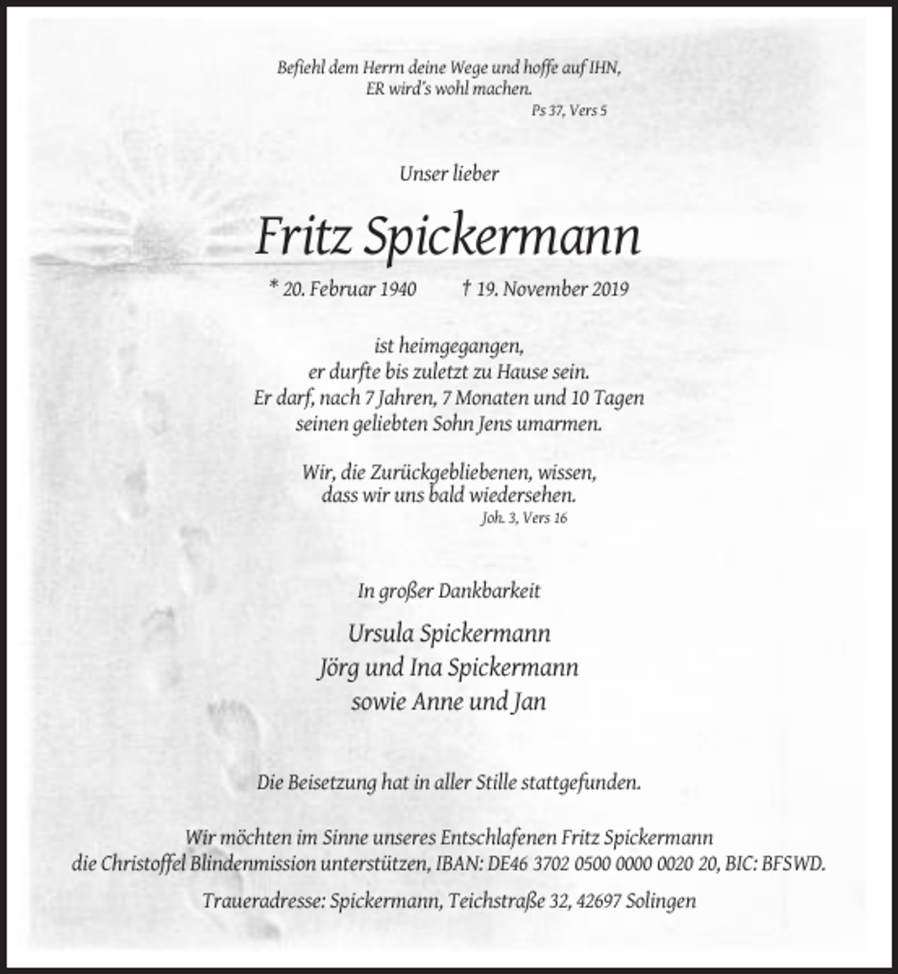 <p>Befiehl dem Herrn deine Wege und hoffe auf IHN,<br />ER wird’s wohl machen.<br />Ps 37, Vers 5</p><p>Unser lieber</p><p>Fritz Spickermann<br />* 20. Februar 1940</p><p>† 19. November 2019</p><p>ist heimgegangen,<br />er durfte bis zuletzt zu Hause sein.<br />Er darf, nach 7 Jahren, 7 Monaten und 10 Tagen<br />seinen geliebten Sohn Jens umarmen.<br />Wir, die Zurückgebliebenen, wissen,<br />dass wir uns bald wiedersehen.<br />Joh. 3, Vers 16</p><p>In großer Dankbarkeit</p><p>Ursula Spickermann<br />Jörg und Ina Spickermann<br />sowie Anne und Jan</p><p>Die Beisetzung hat in aller Stille stattgefunden.<br />Wir möchten im Sinne unseres Entschlafenen Fritz Spickermann<br />die Christoffel Blindenmission unterstützen, IBAN: DE46 3702 05, BIC: BFSWD.<br />Traueradresse: Spickermann, Teichstraße 32, 42697 Solingen</p>