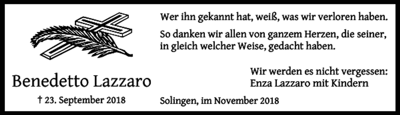 <p>Wer ihn gekannt hat, weiß, was wir verloren haben.<br />So danken wir allen von ganzem Herzen, die seiner,<br />in gleich welcher Weise, gedacht haben.</p><p>Benedetto Lazzaro<br />† 23. September 2018</p><p>Wir werden es nicht vergessen:<br />Enza Lazzaro mit Kindern<br />Solingen, im November 2018</p>