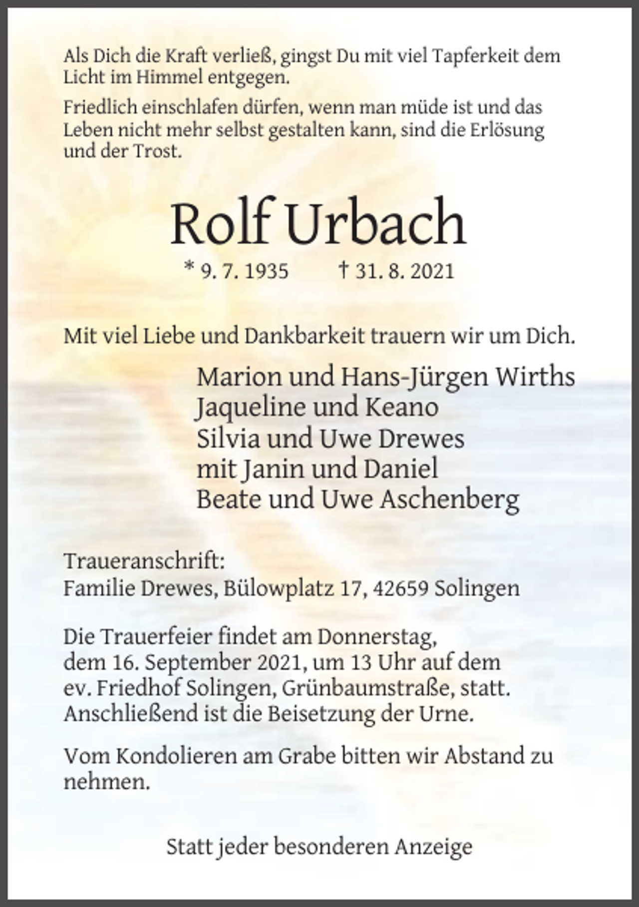 <p>Als Dich die Kraft verließ, gingst Du mit viel Tapferkeit dem<br />Licht im Himmel entgegen.<br />Friedlich einschlafen dürfen, wenn man müde ist und das<br />Leben nicht mehr selbst gestalten kann, sind die Erlösung<br />und der Trost.</p><p>Rolf Urbach<br />* 9. 7. 1935</p><p>† 31. 8. 2021</p><p>Mit viel Liebe und Dankbarkeit trauern wir um Dich.</p><p>Marion und Hans-Jürgen Wirths<br />Jaqueline und Keano<br />Silvia und Uwe Drewes<br />mit Janin und Daniel<br />Beate und Uwe Aschenberg<br />Traueranschrift:<br />Familie Drewes, Bülowplatz 17, 42659 Solingen<br />Die Trauerfeier findet am Donnerstag,<br />dem 16. September 2021, um 13 Uhr auf dem<br />ev. Friedhof Solingen, Grünbaumstraße, statt.<br />Anschließend ist die Beisetzung der Urne.<br />Vom Kondolieren am Grabe bitten wir Abstand zu<br />nehmen.<br />Statt jeder besonderen Anzeige</p>